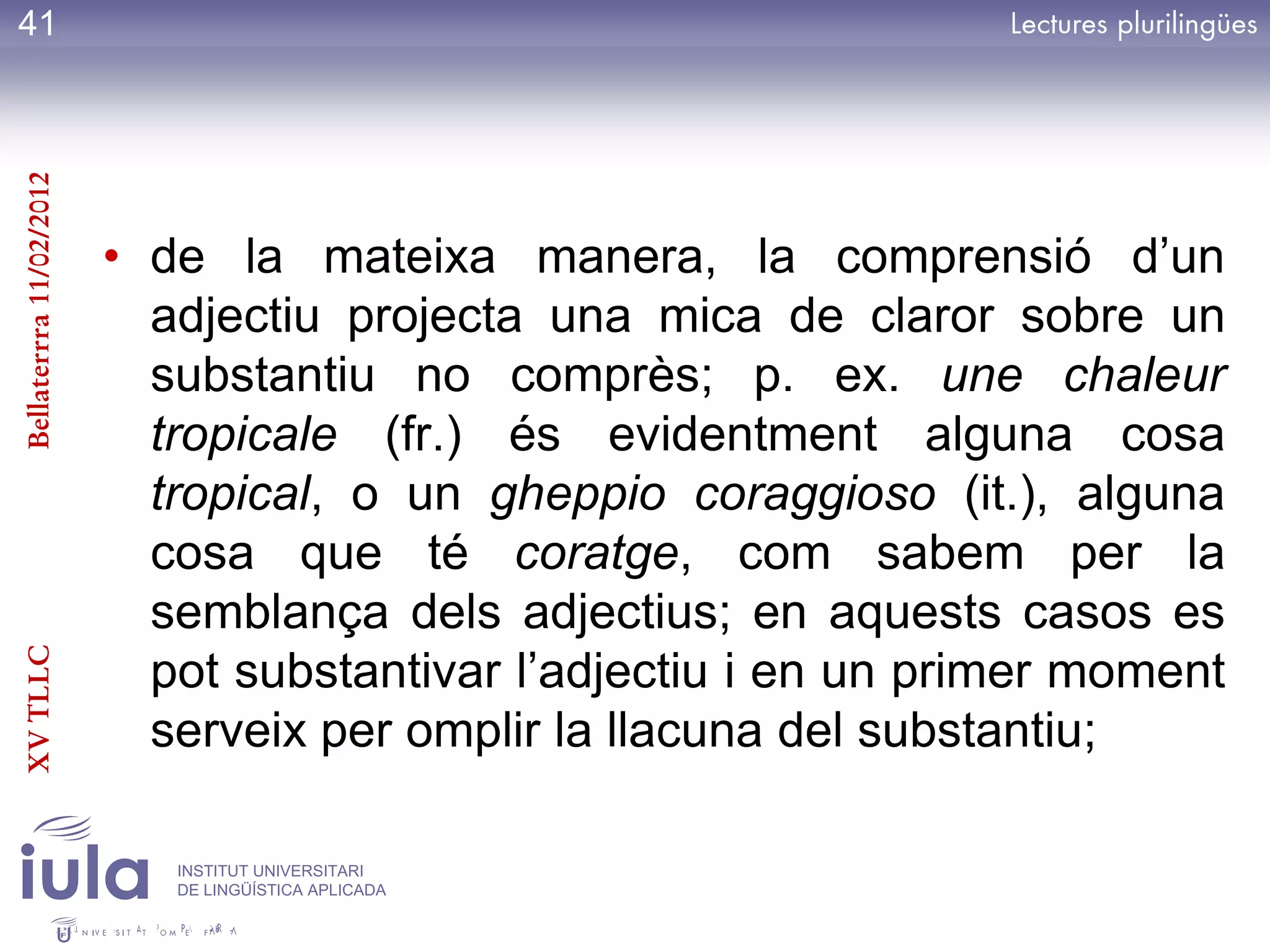 41
Bellaterrra 11/02/2012




                         • de la mateixa manera, la comprensió d’un
                           adjectiu projecta una mica de claror sobre un
                           substantiu no comprès; p. ex. une chaleur
                           tropicale (fr.) és evidentment alguna cosa
                           tropical, o un gheppio coraggioso (it.), alguna
                           cosa que té coratge, com sabem per la
                           semblança dels adjectius; en aquests casos es
                           pot substantivar l’adjectiu i en un primer moment
XV TLLC




                           serveix per omplir la llacuna del substantiu;

                            INSTITUT UNIVERSITARI
                            DE LINGÜÍSTICA APLICADA
 