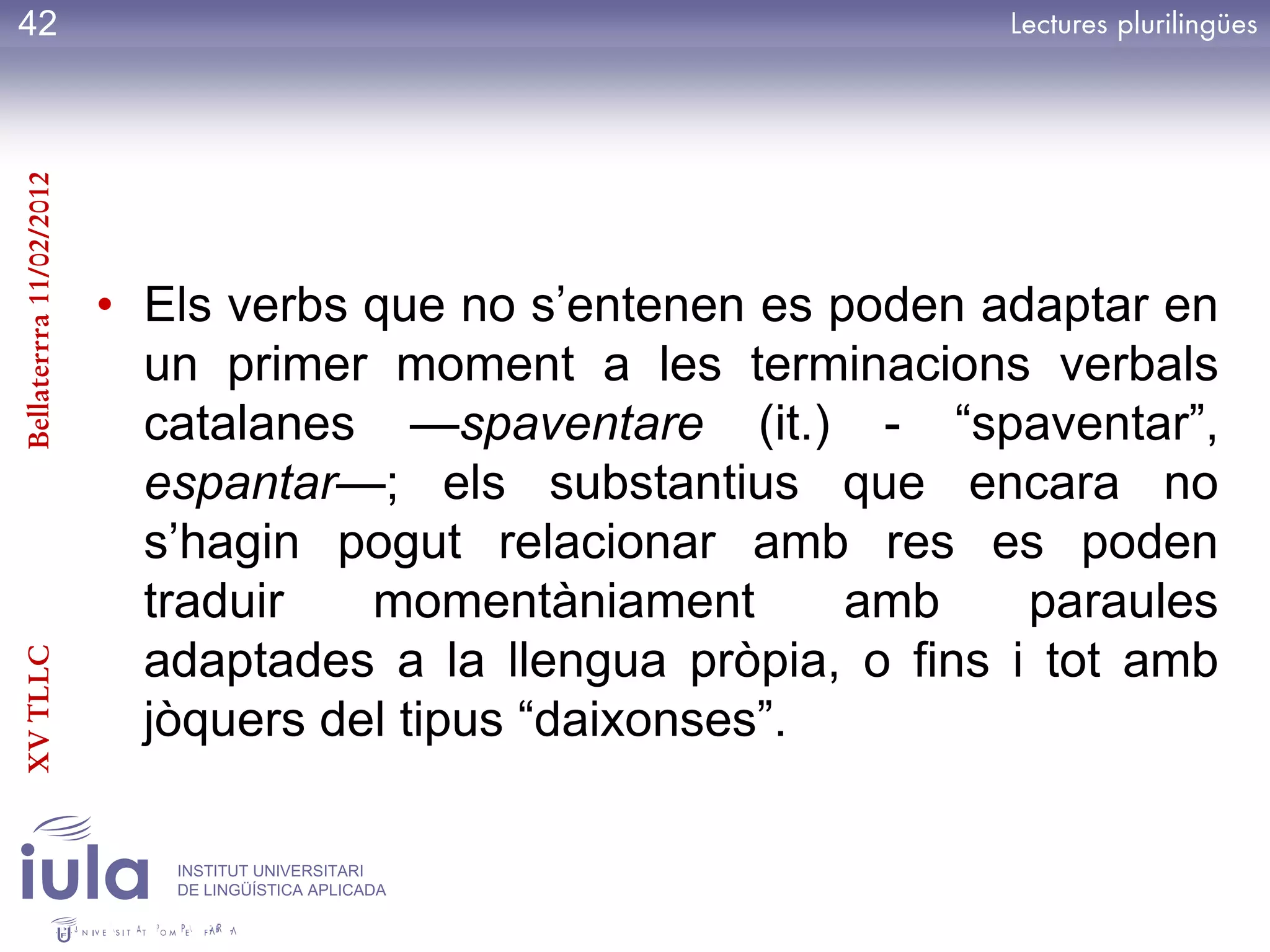 42
Bellaterrra 11/02/2012




                         • Els verbs que no s’entenen es poden adaptar en
                           un primer moment a les terminacions verbals
                           catalanes —spaventare (it.) - ―spaventar‖,
                           espantar—; els substantius que encara no
                           s’hagin pogut relacionar amb res es poden
                           traduir   momentàniament       amb     paraules
                           adaptades a la llengua pròpia, o fins i tot amb
XV TLLC




                           jòquers del tipus ―daixonses‖.

                            INSTITUT UNIVERSITARI
                            DE LINGÜÍSTICA APLICADA
 