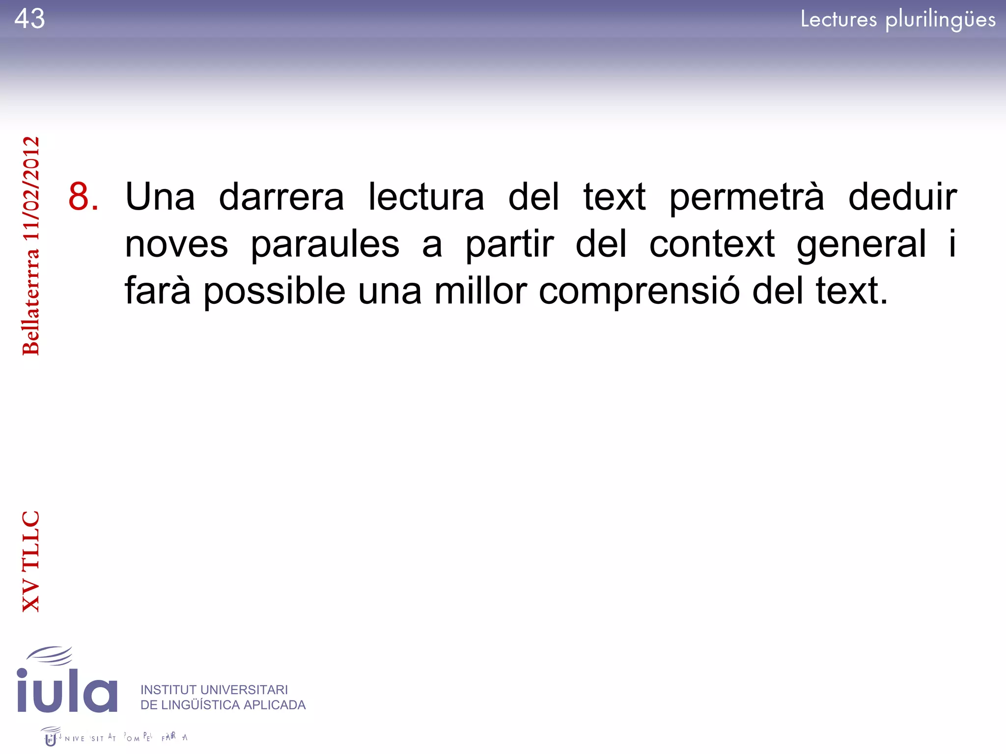 43
Bellaterrra 11/02/2012




                         8. Una darrera lectura del text permetrà deduir
                            noves paraules a partir del context general i
                            farà possible una millor comprensió del text.
XV TLLC




                            INSTITUT UNIVERSITARI
                            DE LINGÜÍSTICA APLICADA
 