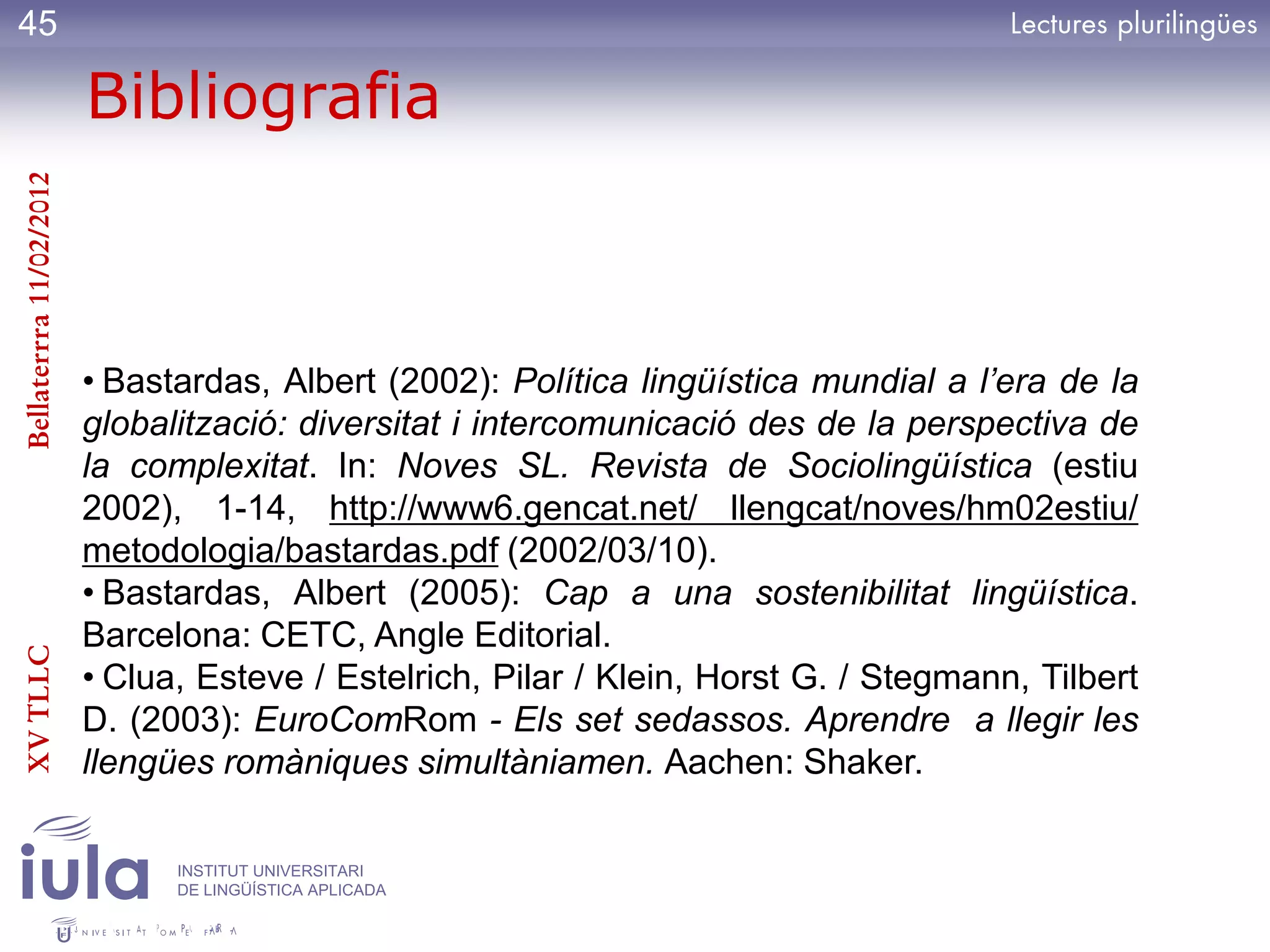 45

                         Bibliografia
Bellaterrra 11/02/2012




                         • Bastardas, Albert (2002): Política lingüística mundial a l’era de la
                         globalització: diversitat i intercomunicació des de la perspectiva de
                         la complexitat. In: Noves SL. Revista de Sociolingüística (estiu
                         2002), 1-14, http://www6.gencat.net/ llengcat/noves/hm02estiu/
                         metodologia/bastardas.pdf (2002/03/10).
                         • Bastardas, Albert (2005): Cap a una sostenibilitat lingüística.
                         Barcelona: CETC, Angle Editorial.
XV TLLC




                         • Clua, Esteve / Estelrich, Pilar / Klein, Horst G. / Stegmann, Tilbert
                         D. (2003): EuroComRom - Els set sedassos. Aprendre a llegir les
                         llengües romàniques simultàniamen. Aachen: Shaker.

                               INSTITUT UNIVERSITARI
                               DE LINGÜÍSTICA APLICADA
 