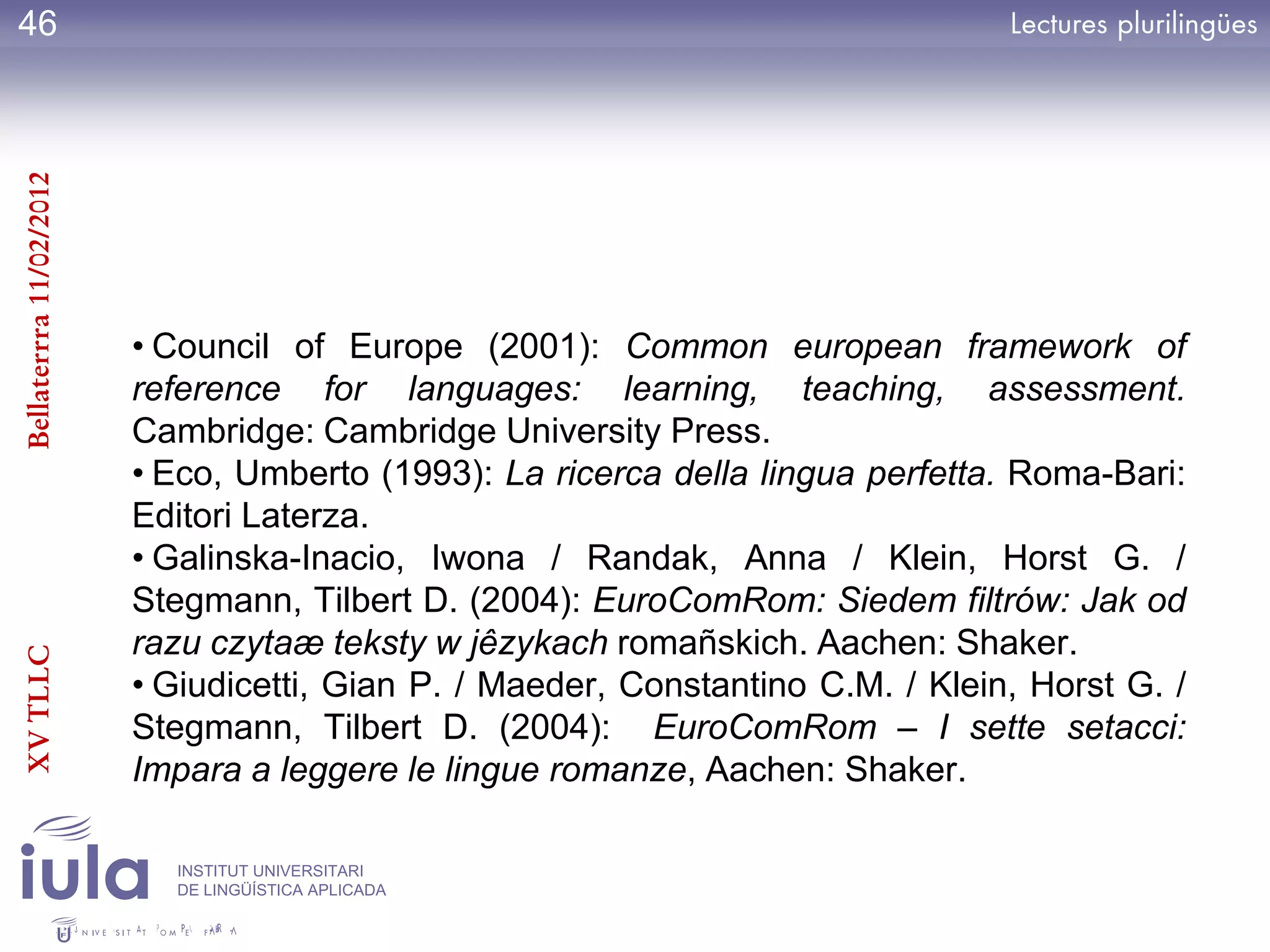 46
Bellaterrra 11/02/2012




                         • Council of Europe (2001): Common european framework of
                         reference for languages: learning, teaching, assessment.
                         Cambridge: Cambridge University Press.
                         • Eco, Umberto (1993): La ricerca della lingua perfetta. Roma-Bari:
                         Editori Laterza.
                         • Galinska-Inacio, Iwona / Randak, Anna / Klein, Horst G. /
                         Stegmann, Tilbert D. (2004): EuroComRom: Siedem filtrów: Jak od
                         razu czytaæ teksty w jêzykach romañskich. Aachen: Shaker.
XV TLLC




                         • Giudicetti, Gian P. / Maeder, Constantino C.M. / Klein, Horst G. /
                         Stegmann, Tilbert D. (2004): EuroComRom – I sette setacci:
                         Impara a leggere le lingue romanze, Aachen: Shaker.

                           INSTITUT UNIVERSITARI
                           DE LINGÜÍSTICA APLICADA
 