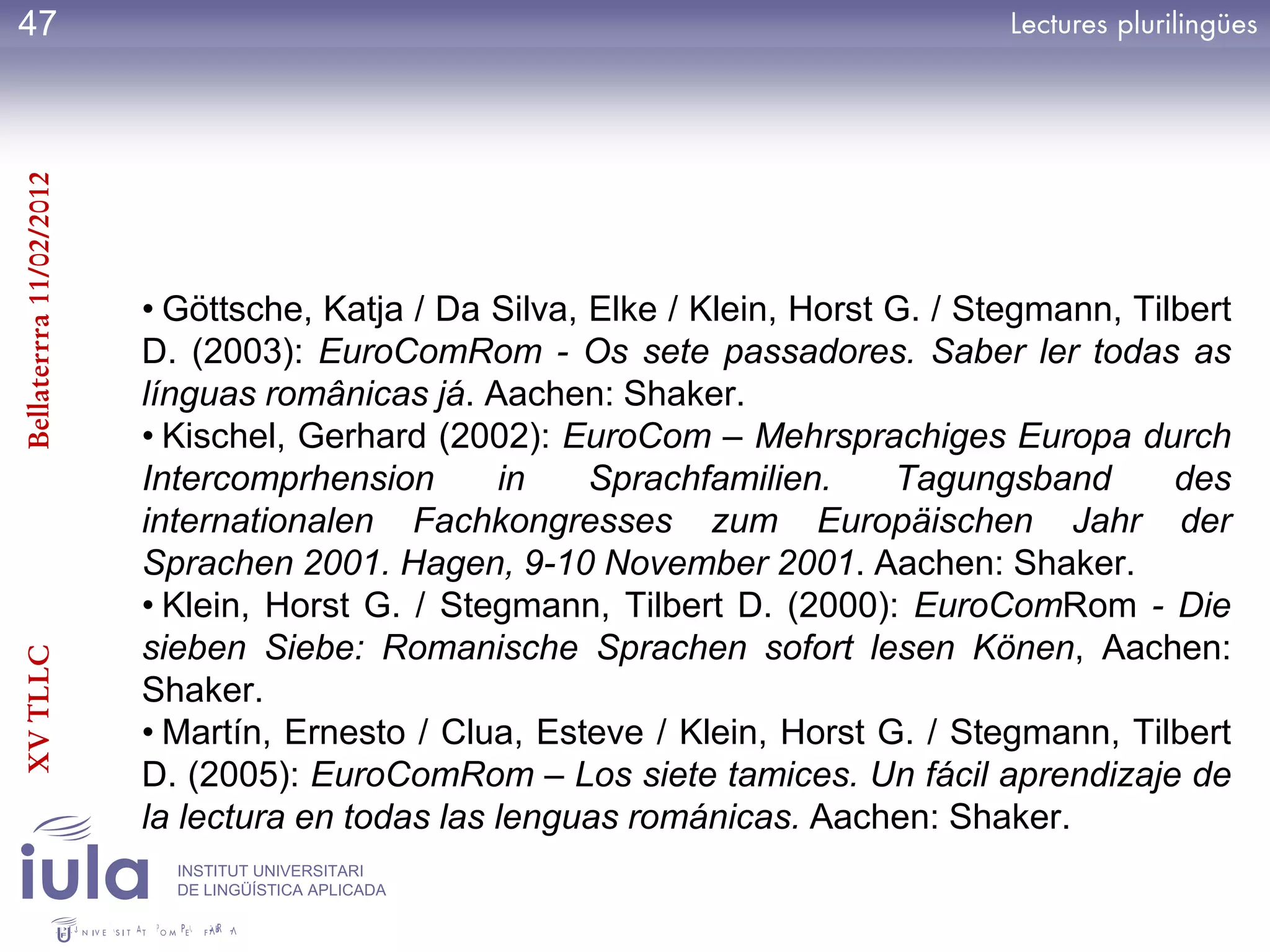 47
Bellaterrra 11/02/2012




                         • Göttsche, Katja / Da Silva, Elke / Klein, Horst G. / Stegmann, Tilbert
                         D. (2003): EuroComRom - Os sete passadores. Saber ler todas as
                         línguas românicas já. Aachen: Shaker.
                         • Kischel, Gerhard (2002): EuroCom – Mehrsprachiges Europa durch
                         Intercomprhension       in    Sprachfamilien.     Tagungsband       des
                         internationalen Fachkongresses zum Europäischen Jahr der
                         Sprachen 2001. Hagen, 9-10 November 2001. Aachen: Shaker.
                         • Klein, Horst G. / Stegmann, Tilbert D. (2000): EuroComRom - Die
                         sieben Siebe: Romanische Sprachen sofort lesen Könen, Aachen:
XV TLLC




                         Shaker.
                         • Martín, Ernesto / Clua, Esteve / Klein, Horst G. / Stegmann, Tilbert
                         D. (2005): EuroComRom – Los siete tamices. Un fácil aprendizaje de
                         la lectura en todas las lenguas románicas. Aachen: Shaker.
                           INSTITUT UNIVERSITARI
                           DE LINGÜÍSTICA APLICADA
 