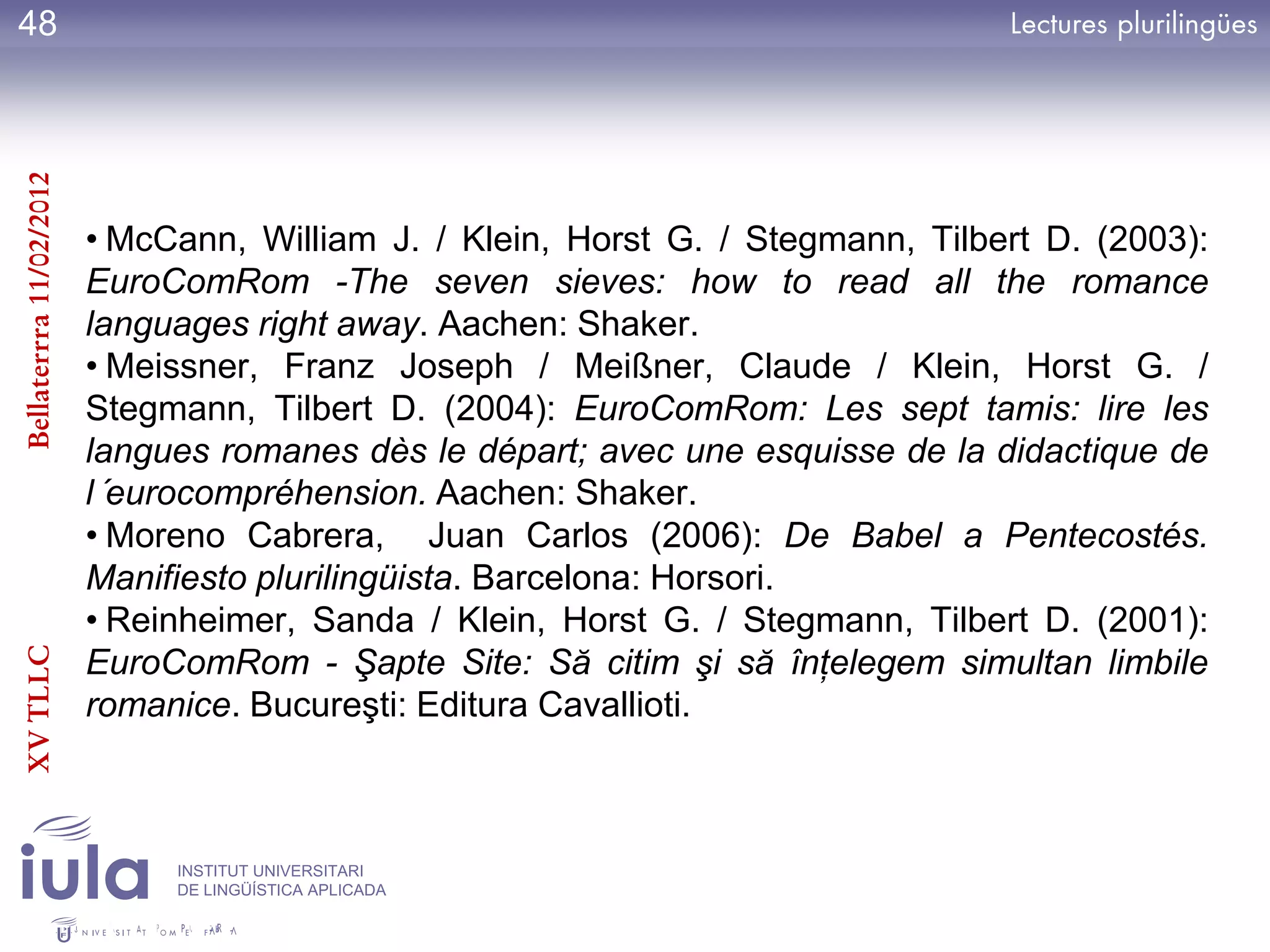 48
Bellaterrra 11/02/2012




                         • McCann, William J. / Klein, Horst G. / Stegmann, Tilbert D. (2003):
                         EuroComRom -The seven sieves: how to read all the romance
                         languages right away. Aachen: Shaker.
                         • Meissner, Franz Joseph / Meißner, Claude / Klein, Horst G. /
                         Stegmann, Tilbert D. (2004): EuroComRom: Les sept tamis: lire les
                         langues romanes dès le départ; avec une esquisse de la didactique de
                         l´eurocompréhension. Aachen: Shaker.
                         • Moreno Cabrera, Juan Carlos (2006): De Babel a Pentecostés.
                         Manifiesto plurilingüista. Barcelona: Horsori.
                         • Reinheimer, Sanda / Klein, Horst G. / Stegmann, Tilbert D. (2001):
                         EuroComRom - Şapte Site: Să citim şi să înţelegem simultan limbile
XV TLLC




                         romanice. Bucureşti: Editura Cavallioti.



                              INSTITUT UNIVERSITARI
                              DE LINGÜÍSTICA APLICADA
 