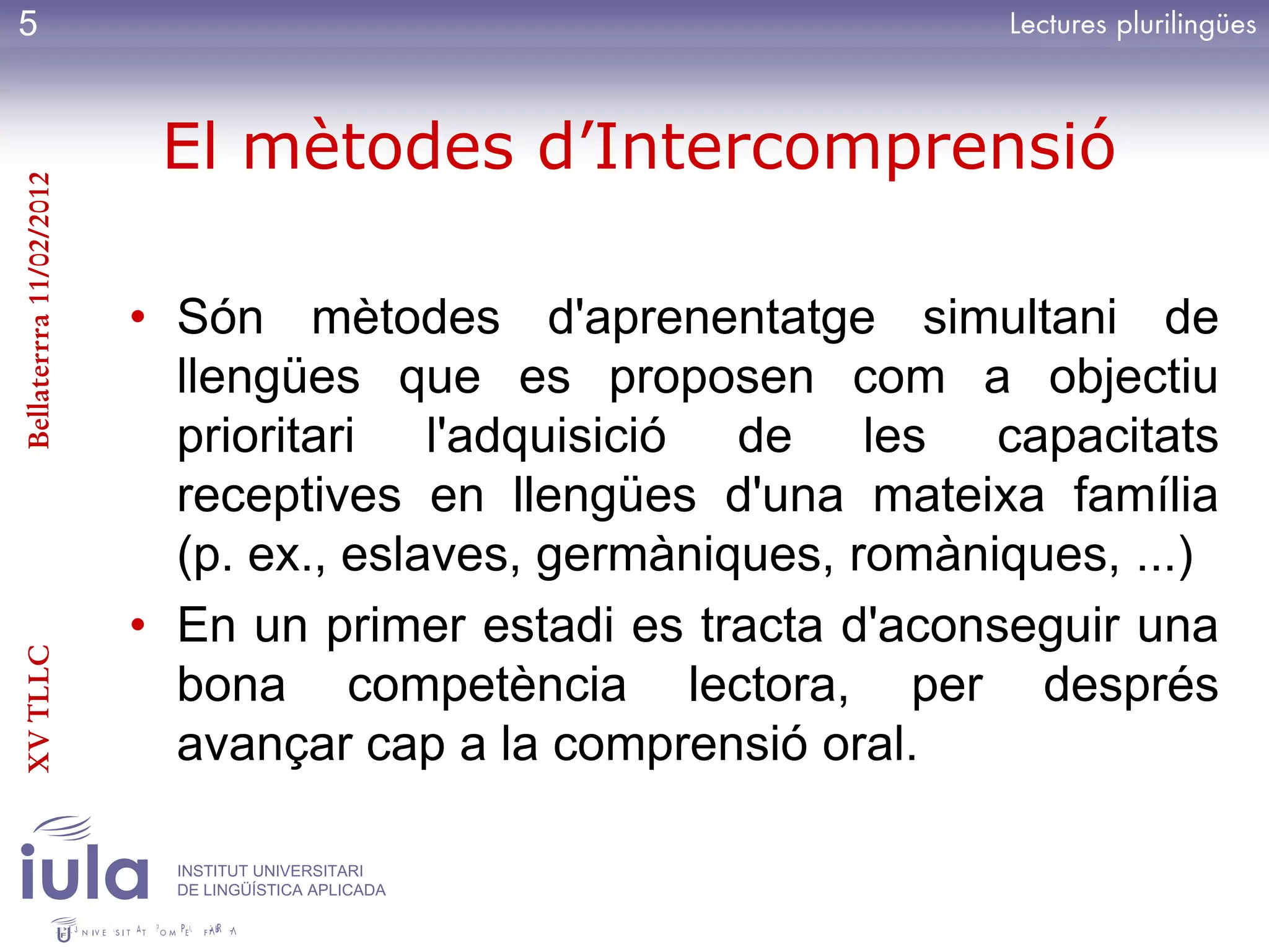 5


                          El mètodes d’Intercomprensió
Bellaterrra 11/02/2012




                         • Són mètodes d'aprenentatge simultani de
                           llengües que es proposen com a objectiu
                           prioritari l'adquisició de les capacitats
                           receptives en llengües d'una mateixa família
                           (p. ex., eslaves, germàniques, romàniques, ...)
                         • En un primer estadi es tracta d'aconseguir una
XV TLLC




                           bona competència lectora, per després
                           avançar cap a la comprensió oral.

                           INSTITUT UNIVERSITARI
                           DE LINGÜÍSTICA APLICADA
 