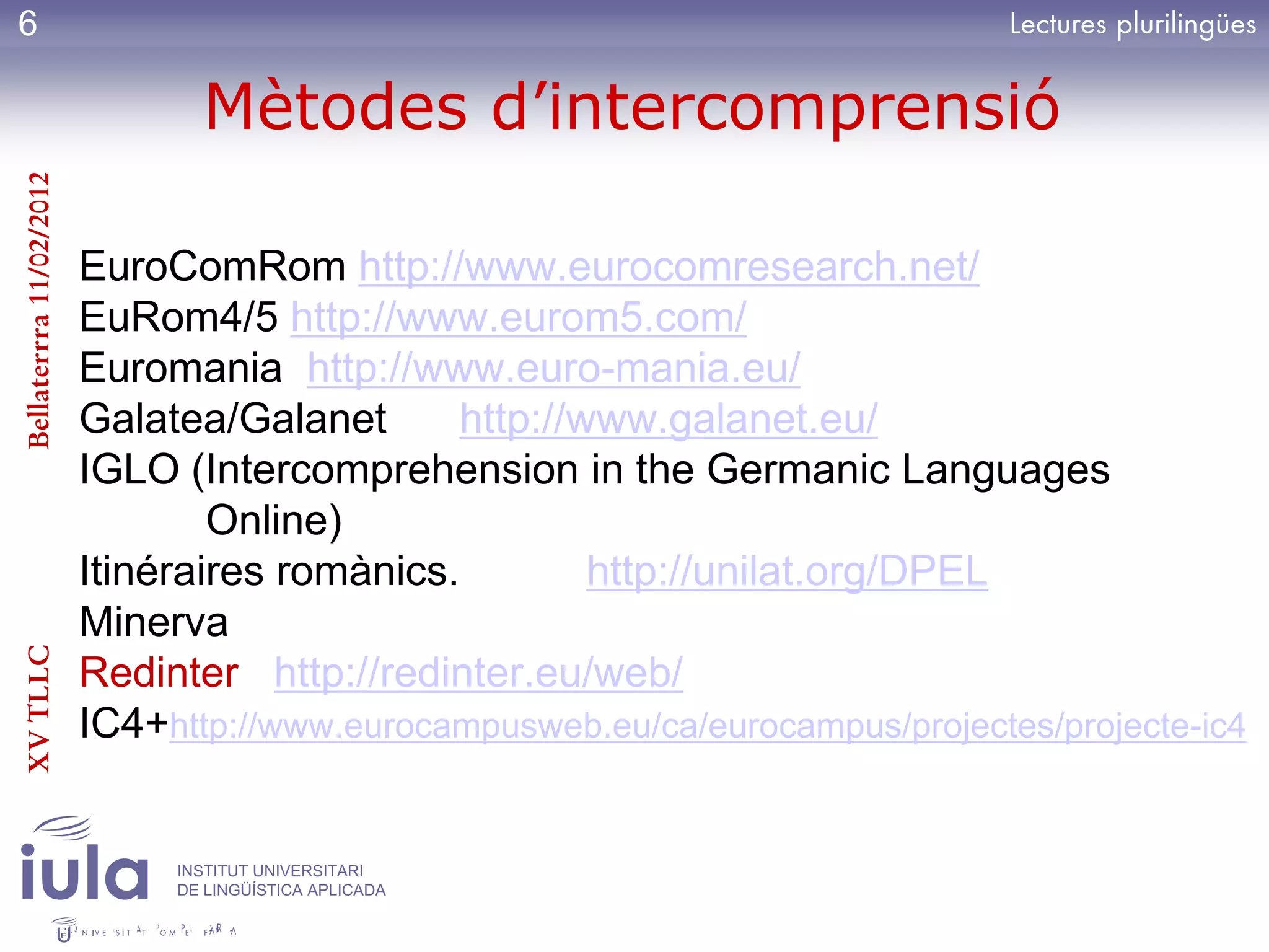 6

                                Mètodes d’intercomprensió
Bellaterrra 11/02/2012




                         EuroComRom http://www.eurocomresearch.net/
                         EuRom4/5 http://www.eurom5.com/
                         Euromania http://www.euro-mania.eu/
                         Galatea/Galanet       http://www.galanet.eu/
                         IGLO (Intercomprehension in the Germanic Languages
                                 Online)
                         Itinéraires romànics.         http://unilat.org/DPEL
                         Minerva
XV TLLC




                         Redinter http://redinter.eu/web/
                         IC4+http://www.eurocampusweb.eu/ca/eurocampus/projectes/projecte-ic4


                              INSTITUT UNIVERSITARI
                              DE LINGÜÍSTICA APLICADA
 