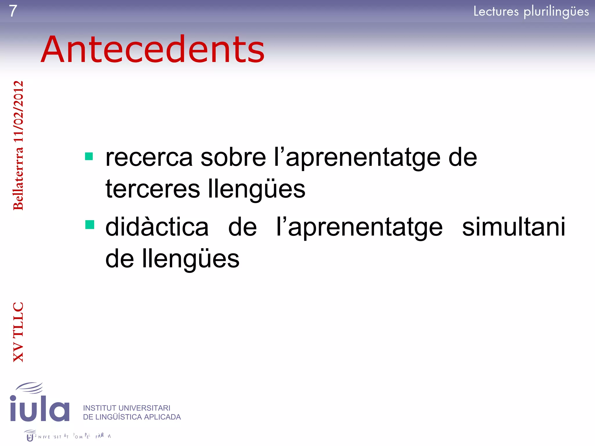 7

                         Antecedents
Bellaterrra 11/02/2012




                            recerca sobre l’aprenentatge de
                             terceres llengües
                            didàctica de l’aprenentatge simultani
                             de llengües
XV TLLC




                           INSTITUT UNIVERSITARI
                           DE LINGÜÍSTICA APLICADA
 