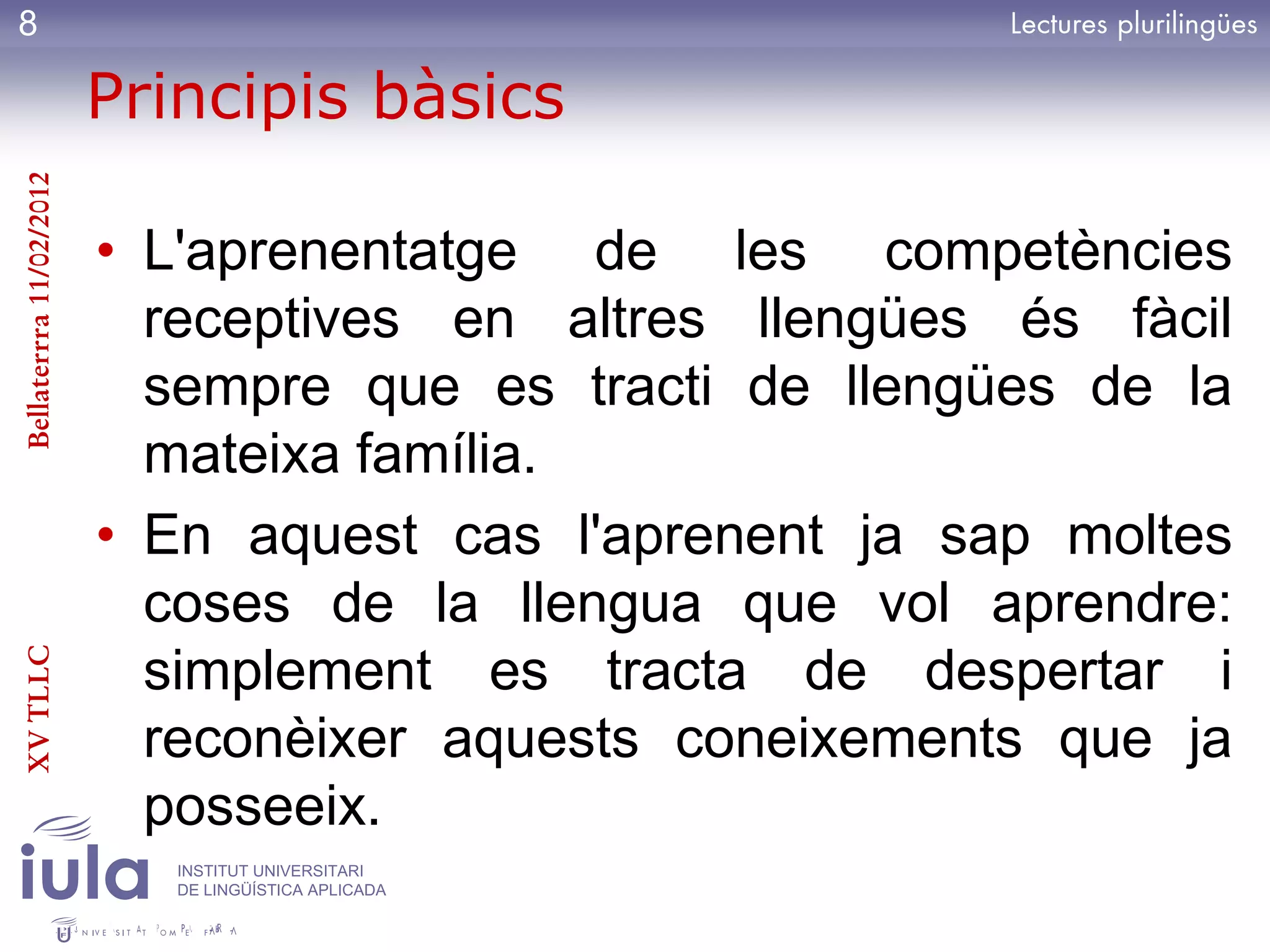 8

                         Principis bàsics
Bellaterrra 11/02/2012




                         • L'aprenentatge de les competències
                           receptives en altres llengües és fàcil
                           sempre que es tracti de llengües de la
                           mateixa família.
                         • En aquest cas l'aprenent ja sap moltes
                           coses de la llengua que vol aprendre:
XV TLLC




                           simplement es tracta de despertar i
                           reconèixer aquests coneixements que ja
                           posseeix.
                            INSTITUT UNIVERSITARI
                            DE LINGÜÍSTICA APLICADA
 