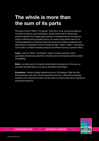 3Rittal Innovations 2015
The whole is more than
the sum of its parts
The same is true of “Rittal – The System.” With this in mind, we have bundled our
innovative enclosure, power distribution, climate control and IT infrastructure
products together into a single system platform. Complemented by our extensive
range of software tools and global service, we create unique added value for all
industrial applications: Production plant, test equipment, facility management and
data centres. In accordance with our simple principle, “Faster – better – everywhere”,
we are able to combine innovative products and efficient service to optimum effect.
Faster – with our “Rittal – The System.” range of modular solutions, which
guarantees fast planning, assembly, conversion and commissioning with its system
compatibility.
Better – by being quick to translate market trends into products. In this way, our
innovative strength helps you to secure competitive advantages.
Everywhere – thanks to global networking across 150 locations. Rittal has over
60 subsidiaries, more than 150 service partners with over 1,000 service engineers
worldwide. For more than 50 years, we have been on hand to offer advice, assistance
and product solutions.
 