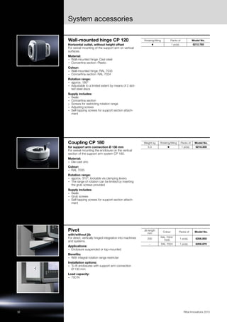 32 Rittal Innovations 2015
System accessories
Wall-mounted hinge CP 120
Horizontal outlet, without height offset
For swivel mounting of the support arm on vertical
surfaces.
Material:
– Wall-mounted hinge: Cast steel
– Concertina section: Plastic
Colour:
– Wall-mounted hinge: RAL 7035
– Concertina section: RAL 7024
Rotation range:
– approx. 180°
– Adjustable to a limited extent by means of 2 slot-
ted steel discs
Supply includes:
– Seals
– Concertina section
– Screws for restricting rotation range
– Adjusting screws
– Self-tapping screws for support section attach-
ment
Rotating/tilting Packs of Model No.
◾ 1 pc(s). 6212.780
Coupling CP 180
for support arm connection Ø 130 mm
For swivel mounting the enclosure on the vertical
section of the support arm system CP 180.
Material:
– Die-cast zinc
Colour:
– RAL 7035
Rotation range:
– approx. 310°, lockable via clamping levers
– The range of rotation can be limited by inserting
the grub screws provided
Supply includes:
– Seals
– Grub screws
– Self-tapping screws for support section attach-
ment
Weight kg Rotating/tilting Packs of Model No.
5.3 ◾ 1 pc(s). 6218.300
Pivot
with/without jib
For direct, vertically hinged integration into machines
and systems.
Applications:
– Enclosure suspended or top-mounted
Benefits:
– With integral rotation range restricter
Installation options:
– To fit enclosures with support arm connection
Ø 130 mm
Load capacity:
– 700 N
Jib length
mm
Colour Packs of Model No.
200
RAL 7024/
7035
1 pc(s). 6206.850
– RAL 7024 1 pc(s). 6206.870
 