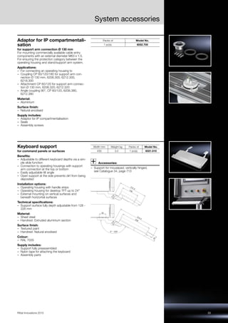 33Rittal Innovations 2015
System accessories
Adaptor for IP compartmentali-
sation
for support arm connection Ø 130 mm
For mounting commercially available cable entry
components with an external diameter M63 x 1.5.
For ensuring the protection category between the
operating housing and stand/support arm system.
Applications:
– For connecting an operating housing to
– Coupling CP 60/120/180 for support arm con-
nection Ø 130 mm, 6206.300, 6212.300,
6218.300
– Attachment CP 60/120 for support arm connec-
tion Ø 130 mm, 6206.320, 6212.320
– Angle coupling 90°, CP 60/120, 6206.380,
6212.380
Material:
– Aluminium
Surface finish:
– Natural anodised
Supply includes:
– Adaptor for IP compartmentalisation
– Seals
– Assembly screws
Packs of Model No.
1 pc(s). 6052.700
Keyboard support
for command panels or surfaces
Benefits:
– Adjustable to different keyboard depths via a sim-
ple slide function
– Connection to operating housings with support
arm connection at the top or bottom
– Easily adjustable tilt angle
– Open support at the side prevents dirt from being
deposited
Installation options:
– Operating housing with handle strips
– Operating housing for desktop TFT up to 24"
– External mounting on vertical surfaces and
beneath horizontal surfaces
Technical specifications:
– Support surface fully depth adjustable from 128 -
228 mm
Material:
– Sheet steel
– Handrest: Extruded aluminium section
Surface finish:
– Textured paint
– Handrest: Natural anodised
Colour:
– RAL 7035
Supply includes:
– Support fully preassembled
– Nylon tape for attaching the keyboard
– Assembly parts
Accessories:
– Support for mousepad, vertically hinged,
see Catalogue 34, page 713
Width mm Weight kg Packs of Model No.
430 3.0 1 pc(s). 6321.010
50
40
312.5228
212.5
128
0° – 200°
 