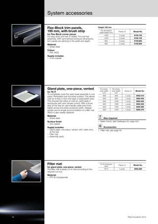 34 Rittal Innovations 2015
System accessories
Flex-Block trim panels,
100 mm, with brush strip
for Flex-Block corner pieces
For easy entry and exit of cables. For tool-free
assembly. With symmetrical enclosure dimensions,
trim panels are identical in the width and depth.
Material:
– Sheet steel
Colour:
– RAL 9005
Supply includes:
– 2 trim panels
Height 100 mm
For enclosure
width/depth mm
Packs of Model No.
1000 2 pc(s). 8100.105
1200 2 pc(s). 8100.125
600 2 pc(s). 8100.605
800 2 pc(s). 8100.805
Gland plate, one-piece, vented
for TS IT
To completely cover the open base assembly in one
piece. Perforated over the entire surface. This allows
cold air to flow in from the base or base/plinth area.
This ensures the inflow of cold air, particularly in
enclosures with rack climate control. With a brush
strip at the rear for user-friendly cable entry from
below across the entire enclosure width. Integral
guides permit simple accommodation of a filter mat,
which is also readily replaced.
Material:
– Sheet steel
Surface finish:
– Zinc-plated
Supply includes:
– Gland plate, one-piece, vented, with cable entry
at the rear
– Filter mat
– Assembly parts
Also required:
– Base mount, see Catalogue 34, page 524
Accessories:
– Filter mat, see page 34
For enclo-
sure width
mm
For enclo-
sure depth
mm
Packs of Model No.
800 600 1 pc(s). 5502.310
800 800 1 pc(s). 5502.330
600 1000 1 pc(s). 5502.340
800 1000 1 pc(s). 5502.350
600 1200 1 pc(s). 5502.360
800 1200 1 pc(s). 5502.370
Filter mat
for gland plate, one-piece, vented
The filter mat is easily cut to size according to the
required cut-out.
Material:
– PPI 35-5/polyamide
To fit enclosure
type
Packs of Model No.
TS IT 1 pc(s). 5502.380
 