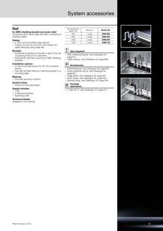 35Rittal Innovations 2015
System accessories
Rail
for EMC shielding bracket and strain relief
Combined rail for strain relief and EMC contacting of
inserted cables.
Design:
– C rail to accommodate cable clamps
– T-head cut-outs on a 40 mm pitch pattern for
cable clamping using cable ties
Benefits:
– Additional contacting on the left or right of the rail
via existing holes (9 mm diameter)
– Prepared for tool-free mounting of EMC shielding
brackets
Installation options:
– on the horizontal/vertical TS, SE, PC enclosure
section
– may also be fitted without a retaining bracket on a
mounting plate
Material:
– Extruded aluminium section
Surface finish:
– Chromium-free passivated
Supply includes:
– 1 rail
– 2 retaining brackets
– Assembly parts
Technical details:
Available on the Internet
Also required:
– EMC shielding bracket, see Catalogue 34,
page 641
– Cable clamps, see Catalogue 34, page 666
Accessories:
– Bracket/spacer, see Catalogue 34, page 621
– Quick-assembly block, see Catalogue 34,
page 621
– Angle piece, see Catalogue 34, page 621
– Earth straps, see Catalogue 34, page 644
– Earthing strap, see Catalogue 34, page 644
Possible
alternative:
– C rails 30/15, see Catalogue 34, page 612
For enclosure
width mm
Packs of Model No.
600 1 pc(s). 2388.650
800 1 pc(s). 2388.850
1000 1 pc(s). 2388.050
1200 1 pc(s). 2388.125
 