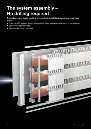 40 Rittal Innovations 2015
The system assembly –
No drilling required
The busbar system may be quickly and conveniently installed in the enclosure in just three
steps:
◾ Position the TS punched section with mounting flange and system attachment in the enclosure
◾ Secure the busbar assembly
◾ Clip the cover system into place
 