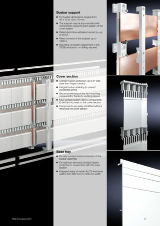 41Rittal Innovations 2015
Busbar support
◾ For busbar dimensions ranging from
40 x 10 to 120 x 10 mm
◾ The support may be top-mounted with
components using the pitch pattern of the
cover system
◾ Rated short-time withstand current Icw up
to 50 kA
◾ Rated currents of the busbars up to
1600 A
◾ Mounting via system attachment in the
TS/SE enclosure, no drilling required
Cover section
◾ Contact hazard protection up to IP 2XB
(safe from finger-contact)
◾ Integral busbar shielding to prevent
accidental arcing
◾ Secure positioning of the top-mounting
components, thanks to centring device
◾ New contact system allows components
to be top-mounted on the cover section
◾ Components are easily retrofitted without
removing the cover section
Base tray
◾ For rear contact hazard protection of the
busbar assembly
◾ For optimum all-round contact hazard
protection in conjunction with the cover
section
◾ Prepared ready to install, fits TS enclosure
widths from 600 mm to 1200 mm width
 