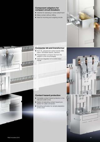 43Rittal Innovations 2015
Component adaptors for
compact circuit-breakers
◾ Variants for clamping or screw attachment
◾ Make contact without drilling
◾ Ideal for incoming and outgoing circuits
Connector kit and transformer
◾ Form-fit, prepared for switch brands ABB,
Eaton, Schneider Electric, Siemens
◾ Preassembled connector kits from the
adaptor to the circuit-breaker
◾ Optional integration of a current trans-
former
Contact hazard protection
◾ Complete contact hazard protection in the
inlet and outlet zones
◾ Option of extending contact hazard pro-
tection for cable connection
◾ Including perforation for simple adaptation
of the cover
 
