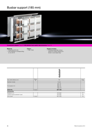 Busbar support (185 mm)
46 Rittal Innovations 2015
Component adaptor Page 48 NH slimline fuse-switch disconnectors Page 50
Material:
– Polyamide (PA 6.6)
– Fire protection corresponding
to UL 94-V0
Colour:
– RAL 7035
Supply includes:
– Including assembly compo-
nents for contact hazard pro-
tection cover (base tray)
Bar centre distance mm
Packs
of
185 Page
Number of poles 3-pole
For busbars mm
40 x 10
60 x 10
80 x 10
100 x 10
120 x 10
Model No. 2 pc(s). 9677.500
Accessories
Busbars E-Cu see page 47
Contact hazard protection cover see page 54
End covers 2 pc(s). 9677.600 53
 