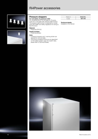Ri4Power accessories
62 Rittal Innovations 2015
Pressure stoppers
for roof plates, for pressure relief
For converting the IP 55 roof plate for TS enclo-
sures into a roof plate with pressure relief function.
The pressure relief function is essential for compli-
ance with health and safety regulations for arcing to
IEC/TR 61641.
Material:
– Polyamide (PA 6.6)
Supply includes:
– 2 warning stickers
Note:
– 2 pressure stoppers and 1 warning sticker are
required for one roof plate
– The arcing compliance limits are are dependent
on the busbar system used. For system data,
please refer to Technical Details.
Technical details:
Available on the Internet
Packs of Model No.
4 pc(s). 9674.790
 