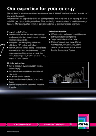 65Rittal Innovations 2015
Our expertise for your energy
The efficiency of any system powered by renewable energy depends to a large extent on whether the
energy can be stored.
Only then will it still be possible to use the power generated even if the wind is not blowing, the sun is
not shining or there is no biogas available. Rittal has the right system solutions to meet these storage
tasks, be it for a photovoltaic system in a private residence, or an industrial-scale solar farm.
Compact and effective:
◾ Wall-mounted enclosures and floor-standing
enclosures with high protection categories and
international approvals
◾ Configured with heavy-duty shelves and
482.6 mm (19˝) system technology
◾ Perfect, efficient climate control – with climate
control components precisely tailored to your
required output. From simple fan-and-filter
units, to cooling units, to chillers with a cooling
output of up to 450 kW.
Modular and flexible:
◾ Bayed enclosure systems support flexible,
infinite baying
◾ High protection category and international
approvals
◾ UL-tested busbar systems
◾ Optimum climate control even at high heat
losses
◾ Perfect integration into a standard container
if required
Reliable distribution:
◾ ISV distribution enclosures for reliable power
distribution at all building levels
◾ Design verification to IEC 61 439
◾ Choice of devices from many different
manufacturers, including: ABB, Eaton,
General Electric, Mitsubishi, Schneider
Electric, Siemens and Terasaki
 