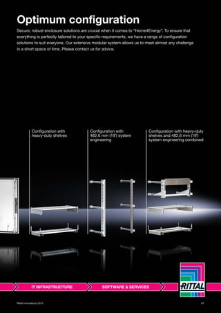 67Rittal Innovations 2015
Optimum configuration
Secure, robust enclosure solutions are crucial when it comes to “Home4Energy”. To ensure that
everything is perfectly tailored to your specific requirements, we have a range of configuration
solutions to suit everyone. Our extensive modular system allows us to meet almost any challenge
in a short space of time. Please contact us for advice.
Configuration with
heavy-duty shelves
Configuration with
482.6 mm (19˝) system
engineering
Configuration with heavy-duty
shelves and 482.6 mm (19˝)
system engineering combined
 