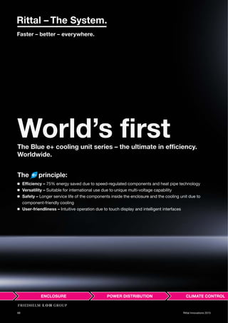 68 Rittal Innovations 2015
World’s firstThe Blue e+ cooling unit series – the ultimate in efficiency.
Worldwide.
The principle:
◾ Efficiency – 75% energy saved due to speed-regulated components and heat pipe technology
◾ Versatility – Suitable for international use due to unique multi-voltage capability
◾ Safety – Longer service life of the components inside the enclosure and the cooling unit due to
component-friendly cooling
◾ User-friendliness – Intuitive operation due to touch display and intelligent interfaces
 