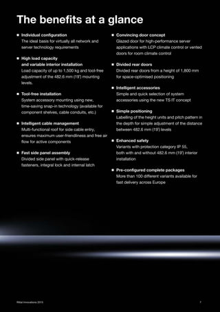 7Rittal Innovations 2015
◾ Individual configuration
The ideal basis for virtually all network and
server technology requirements
◾ High load capacity
and variable interior installation
Load capacity of up to 1,500 kg and tool-free
adjustment of the 482.6 mm (19˝) mounting
levels.
◾ Tool-free installation
System accessory mounting using new,
time-saving snap-in technology (available for
component shelves, cable conduits, etc.)
◾ Intelligent cable management
Multi-functional roof for side cable entry,
ensures maximum user-friendliness and free air
flow for active components
◾ Fast side panel assembly
Divided side panel with quick-release
fasteners, integral lock and internal latch
◾ Convincing door concept
Glazed door for high-performance server
applications with LCP climate control or vented
doors for room climate control
◾ Divided rear doors
Divided rear doors from a height of 1,800 mm
for space-optimised positioning
◾ Intelligent accessories
Simple and quick selection of system
accessories using the new TS IT concept
◾ Simple positioning
Labelling of the height units and pitch pattern in
the depth for simple adjustment of the distance
between 482.6 mm (19˝) levels
◾ Enhanced safety
Variants with protection category IP 55,
both with and without 482.6 mm (19˝) interior
installation
◾ Pre-configured complete packages
More than 100 different variants available for
fast delivery across Europe
The benefits at a glance
 