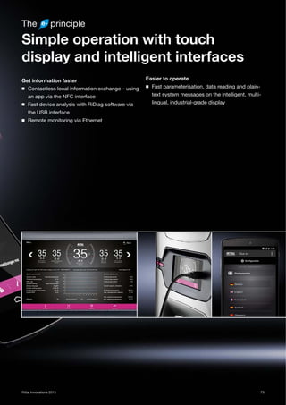 73Rittal Innovations 2015
The principle
Simple operation with touch
display and intelligent interfaces
Get information faster
◾ Contactless local information exchange – using
an app via the NFC interface
◾ Fast device analysis with RiDiag software via
the USB interface
◾ Remote monitoring via Ethernet
Easier to operate
◾ Fast parameterisation, data reading and plain-
text system messages on the intelligent, multi-
lingual, industrial-grade display
 