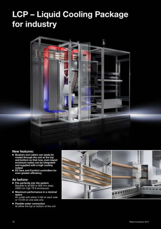 78 Rittal Innovations 2015
LCP – Liquid Cooling Package
for industry
New features:
◾ Busbars and cables can easily be
routed through the unit at the top
and bottom so that now, even bayed
enclosure suites can be integrated
and supplied with a high cooling
output
◾ EC fans and Comfort controllers for
even greater efficiency
As before:
◾ Fits perfectly into the system
Bayable to all 600 or 800 mm deep,
2000 mm high TS 8 enclosures
◾ Maximum performance in a minimal
space
Air outlet with either 5 kW on each side
or 10 kW on one side only
◾ Flexible water connection
At either the top or bottom of the unit
 