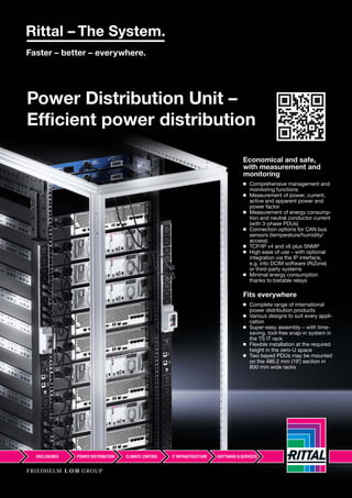 88
Power Distribution Unit –
Efficient power distribution
Economical and safe,
with measurement and
monitoring
◾ Comprehensive management and
monitoring functions
◾ Measurement of power, current,
active and apparent power and
power factor
◾ Measurement of energy consump-
tion and neutral conductor current
(with 3-phase PDUs)
◾ Connection options for CAN bus
sensors (temperature/humidity/
access)
◾ TCP/IP v4 and v6 plus SNMP
◾ High ease of use – with optional
integration via the IP interface,
e.g. into DCIM software (RiZone)
or third-party systems
◾ Minimal energy consumption
thanks to bistable relays
Fits everywhere
◾ Complete range of international
power distribution products
◾ Various designs to suit every appli-
cation
◾ Super-easy assembly – with time-
saving, tool-free snap-in system in
the TS IT rack
◾ Flexible installation at the required
height in the zero-U space
◾ Two bayed PDUs may be mounted
on the 486.2 mm (19˝) section in
800 mm wide racks
 