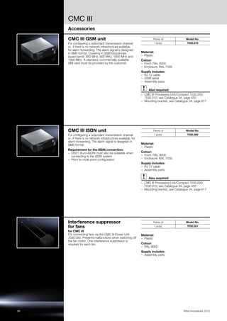 CMC III
Accessories
90 Rittal Innovations 2015
CMC III GSM unit
For configuring a redundant transmission channel
or, if there is no network infrastructure available,
for alarm forwarding. The alarm signal is designed
in SMS format. Covering 4 GSM frequencies
(quad-band): 850 MHz, 900 MHz, 1800 MHz and
1900 MHz. A standard, commercially available
SIM card must be provided by the customer.
Material:
– Plastic
Colour:
– Front: RAL 9005
– Enclosure: RAL 7035
Supply includes:
– RJ 12 cable
– GSM aerial
– Assembly parts
Also required:
– CMC III Processing Unit/Compact 7030.000/
7030.010, see Catalogue 34, page 450
– Mounting bracket, see Catalogue 34, page 617
Packs of Model No.
1 pc(s). 7030.570
CMC III ISDN unit
For configuring a redundant transmission channel
or, if there is no network infrastructure available, for
alarm forwarding. The alarm signal is designed in
SMS format.
Requirement for the ISDN connection:
– DSS1 (Euro-ISDN) must also be available when
connecting to the ISDN system
– Point-to-multi-point configuration
Material:
– Plastic
Colour:
– Front: RAL 9005
– Enclosure: RAL 7035
Supply includes:
– RJ 12 cable
– Assembly parts
Also required:
– CMC III Processing Unit/Compact 7030.000/
7030.010, see Catalogue 34, page 450
– Mounting bracket, see Catalogue 34, page 617
Packs of Model No.
1 pc(s). 7030.580
Interference suppressor
for fans
for CMC III
For connecting fans via the CMC III Power Unit
7030.050. Prevents malfunctions when switching off
the fan motor. One interference suppressor is
required for each fan.
Material:
– Plastic
Colour:
– RAL 9005
Supply includes:
– Assembly parts
Packs of Model No.
1 pc(s). 7030.051
 