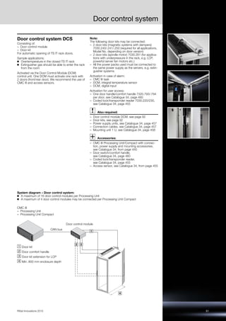 Door control system
91Rittal Innovations 2015
Door control system DCS
Consisting of:
– Door control module
– Door kit
For automatic opening of TS IT rack doors.
Sample applications:
◾ Overtemperature in the closed TS IT rack
◾ Extinguisher gas should be able to enter the rack
from the room
Activated via the Door Control Module (DCM)
control unit. One DCM must activate one rack with
2 doors (front/rear door). We recommend the use of
CMC III and access sensors.
Note:
The following door kits may be connected:
– 2 door kits (magnetic systems with dampers)
7030.240/.241/.250 (required for all applications,
Model No. depending on door version)
– 2 door kits (spindle motor) 7030.261 (for applica-
tions with underpressure in the rack, e.g. LCP,
powerful server fan motors etc.)
– All the power packs used must be connected to
the same power supply as the servers, e.g. extin-
guisher systems
Activation in case of alarm:
– CMC III task
– DCM, integral temperature sensor
– DCM, digital input
Activation for user access:
– One door handle/comfort handle 7320.793/.794
per door, see Catalogue 34, page 460
– Coded lock/transponder reader 7030.220/230,
see Catalogue 34, page 455
Also required:
– Door control module DCM, see page 92
– Door kits, see page 92
– Power supply units, see Catalogue 34, page 457
– Connection cables, see Catalogue 34, page 457
– Mounting unit 1 U, see Catalogue 34, page 458
Accessories:
– CMC III Processing Unit/Compact with connec-
tion, power supply and mounting accessories,
see Catalogue 34, from page 450
– Door switch/comfort handle,
see Catalogue 34, page 460
– Coded lock/transponder reader,
see Catalogue 34, page 455
– Access sensor, see Catalogue 34, from page 455
System diagram – Door control system:
◾ A maximum of 16 door control modules per Processing Unit
◾ A maximum of 4 door control modules may be connected per Processing Unit Compact
1
2 3
4
CMC III
– Processing Unit
– Processing Unit Compact
CAN bus
Door control module
Door kit
Door comfort handle
Door kit extension for LCP
Min. 800 mm enclosure depth
 