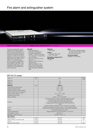 Fire alarm and extinguisher system
94 Rittal Innovations 2015
System accessories Cat. 34, page 507  Network/server enclosures TS IT Cat. 34, page 89  
The active extinguisher system
includes the smoke extraction
system and the extinguisher unit.
The smoke extraction system is
identical to the smoke extraction
system in the EFD III. The extin-
guishing process begins automat-
ically when a main alarm is acti-
vated. For the extinguishing
process, the tank is pressurised
via a propellant cartridge. The
extinguisher gas Novec™ 1230
evaporates at the extinguisher
nozzle and is distributed in the
server enclosure.
Benefits:
– Early fire detection
– Automatic extinguishing
– Innovative extinguisher
NOVEC™ 1230: eco-friendly,
non-critical for IT components,
non-conductive
– 482.6 mm (19") rack mount
with just 1 U
– Tested by VdS Schadenver-
hütung GmbH
– CAN bus interface to the
CMC III monitoring system
– Floating relay outputs (pre-
alarm/main alarm/collective
fault)
Material:
– Sheet steel
Colour:
– Enclosure: RAL 7035
– Front: RAL 9005
Protection category IP to
IEC 60 529:
– IP 30
Note:
– This system is designed solely
for use in closed, non-accessi-
ble enclosure systems
Technical details:
Available on the Internet
DET-AC III master
Width mm
Packs
of
482.6
Cat. 34,
Page
Height mm 44
Depth mm 660
Weight kg 22.1
Model No. 1 pc(s). 7338.121
Temperature and setting range +10°C...+40°C
Storage temperature range -20°C...+65°C
Storage temperature range of batteries -15°C...+40°C
Ambient humidity (non-condensing) % 96
Rated operating voltage V, ~, Hz 100 - 240, 1~, 50/60
Emergency power supply approx. 4 h
Airflow monitoring approx. ±10% of total airflow
Interfaces
4x/3x relay outputs for alarms and faults (terminals/RJ12 jacks)
1x/1x input for door contact switch (terminal/RJ12 jack)
2x CAN connections for master-slave networking
2x connection (external alarm/manual triggering device)
1x voltage output for DET-AC slave III (24 V DC max. 500 mA)
1x USB
CAN bus interface to CMC III (max. 32 on PU/4 on PU Compact)
Sensors
Optical smoke detector (sensitivity: approx. 3.5%/m light obscuration)
Optical smoke detector HS (sensitivity: approx. 0.25%/m light obscuration)
Display Plain-language display with 6 LEDs
Technical specifications Integral extinguisher monitoring (indication of >15% loss)
Tank: Material / volume l Aluminium / 2
Extinguisher: Type / fill volume l NOVEC™ 1230 / 1.8
Also required
CMC III sensors 2 pc(s). 7320.530 455
CMC III CAN bus connection cable 1 pc(s). 7030.091 457
Pipe kit 1 pc(s). 7338.130
Slide rails, depth-variable 2 pc(s). 5501.480 687
 