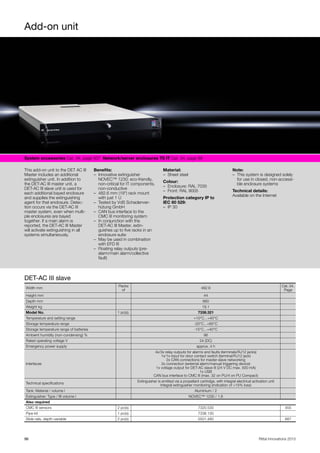 Add-on unit
96 Rittal Innovations 2015
System accessories Cat. 34, page 507  Network/server enclosures TS IT Cat. 34, page 89  
This add-on unit to the DET AC III
Master includes an additional
extinguisher unit. In addition to
the DET-AC III master unit, a
DET-AC III slave unit is used for
each additional bayed enclosure
and supplies the extinguishing
agent for that enclosure. Detec-
tion occurs via the DET-AC III
master system, even when multi-
ple enclosures are bayed
together. If a main alarm is
reported, the DET-AC III Master
will activate extinguishing in all
systems simultaneously.
Benefits:
– Innovative extinguisher
NOVEC™ 1230: eco-friendly,
non-critical for IT components,
non-conductive
– 482.6 mm (19") rack mount
with just 1 U
– Tested by VdS Schadenver-
hütung GmbH
– CAN bus interface to the
CMC III monitoring system
– In conjunction with the
DET-AC III Master, extin-
guishes up to five racks in an
enclosure suite
– May be used in combination
with EFD III
– Floating relay outputs (pre-
alarm/main alarm/collective
fault)
Material:
– Sheet steel
Colour:
– Enclosure: RAL 7035
– Front: RAL 9005
Protection category IP to
IEC 60 529:
– IP 30
Note:
– This system is designed solely
for use in closed, non-accessi-
ble enclosure systems
Technical details:
Available on the Internet
DET-AC III slave
Width mm
Packs
of
482.6
Cat. 34,
Page
Height mm 44
Depth mm 660
Weight kg 19.1
Model No. 1 pc(s). 7338.321
Temperature and setting range +10°C...+40°C
Storage temperature range -20°C...+65°C
Storage temperature range of batteries -15°C...+40°C
Ambient humidity (non-condensing) % 96
Rated operating voltage V 24 (DC)
Emergency power supply approx. 4 h
Interfaces
4x/3x relay outputs for alarms and faults (terminals/RJ12 jacks)
1x/1x input for door contact switch (terminal/RJ12 jack)
2x CAN connections for master-slave networking
2x connection (external alarm/manual triggering device)
1x voltage output for DET-AC slave III (24 V DC max. 500 mA)
1x USB
CAN bus interface to CMC III (max. 32 on PU/4 on PU Compact)
Technical specifications
Extinguisher is emitted via a propellant cartridge, with integral electrical activation unit
Integral extinguisher monitoring (indication of >15% loss)
Tank: Material / volume l Aluminium / 2
Extinguisher: Type / fill volume l NOVEC™ 1230 / 1.8
Also required
CMC III sensors 2 pc(s). 7320.530 455
Pipe kit 1 pc(s). 7338.130
Slide rails, depth-variable 2 pc(s). 5501.480 687
 