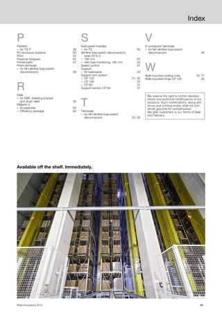 99Rittal Innovations 2015
Index
P
Partition
– for TS IT 36
PC enclosure systems 30
Pivot 32
Pressure stoppers 62
Primer/paint 37
Prism terminals
– for NH slimline fuse-switch
disconnectors 56
R
Rails
– for EMC shielding bracket
and strain relief 35
RiMatrix S
– Accessories 93
– Efficiency package 93
S
Side panel modules
– for TS 60
Slimline fuse-switch disconnectors,
sizes 00 to 3
– 185 mm 50
– with fuse monitoring, 185 mm 52
Speed control 81
Support
– for keyboards 33
Support arm system
– CP 120 31, 32
– CP 180 32
– CP 60 31
Support section CP 60 31
T
Terminals
– for NH slimline fuse-switch
disconnectors 55, 56
V
V connection terminals
– for NH slimline fuse-switch
disconnectors 56
W
Wall-mounted cooling units 76, 77
Wall-mounted hinge CP 120 32
Available off the shelf. Immediately.
We reserve the right to further develop-
ments and technical modifications of our
products. Such modifications, along with
errors and printing errata, shall not con-
stitute grounds for compensation.
We refer customers to our Terms of Sale
and Delivery.
 