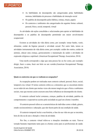 Escola Superior de Saúde
Cátia Ferreira 10160607 OT2 26-10-16
 As habilidades de desempenho são categorizadas pelas habilidades
motoras, habilidades de processo e habilidades de interação social
 Os padrões de desempenho pelos hábitos, rotinas, rituais, papeis
 Os contextos e ambientes são categorizados da seguinte forma: cultural,
pessoal, físico, social, temporal, virtual
As atividades são ações concebidas e selecionadas para apoiar as habilidades de
desempenho e os padrões de desempenho permitindo um maior envolvimento
ocupacional.
Existem as atividades da vida diária como, por exemplo: tomar banho, vestir,
alimentar, cuidar da higiene pessoal e atividade sexual. Por outro lado, temos as
atividades instrumentais da vida diária como, por exemplo: cuidar dos outros, cuidar de
animais, educar uma criança, gerenciamento e manutenção da saúde e atividades de
expressão religiosa e espiritual. (American Occupational Therapy Association, 2014)
Uma tarefa corresponde a algo que uma pessoa faz ou fez como, por exemplo:
dirigir, fazer a cama, fazer um bolo ou um vestido.(American Occupational Therapy
Association, 2014)
Quais os contextos em que se realizam as ocupações?
As ocupações podem ser realizadas num contexto cultural, pessoal, físico, social,
temporal e/ou virtual. O termo contexto refere-se a elementos que se encontram dentro
ou ao redor de um cliente que muitas vezes são menos tangíveis que a física e ambientes
sociais, mas que mesmo assim exercem uma forte influência no desempenho do cliente.
O contexto cultural incluí costumes, crenças, padrões de atividade, padrões de
comportamento e expectativas aceites pela sociedade na qual um cliente é membro.
O contexto pessoal refere-se a características do indivíduo como a idade, género,
estado socioeconómico e educação, que não fazem parte da sua condição de saúde.
O contexto temporal inclui a sua história, a fase da sua vida em que se encontra,
hora do dia ou do ano e duração e ritmo da atividade.
Por fim, o contexto virtual refere-se a situações simuladas ou reais. Tem-se
tornado bastante importante tanto para os clientes como para os profissionais de saúde.
 