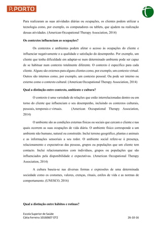 Escola Superior de Saúde
Cátia Ferreira 10160607 OT2 26-10-16
Para realizaram as suas atividades diárias ou ocupações, os clientes podem utilizar a
tecnologia como, por exemplo, os computadores ou tablets, que ajudem na realização
dessas atividades. (American Occupational Therapy Association, 2014)
Os contextos influenciam as ocupações?
Os contextos e ambientes podem afetar o acesso às ocupações do cliente e
influenciar negativamente o a qualidade e satisfação do desempenho. Por exemplo, um
cliente que tenha dificuldade em adaptar-se num determinado ambiente pode ser capaz
de se habituar num contexto totalmente diferente. O contexto é especifico para cada
cliente. Alguns são externos para alguns clientes como, por exemplo, um contexto virtual.
Outros são internos como, por exemplo, um contexto pessoal. Ou pode ser interno ou
externo como o contexto cultural. (American Occupational Therapy Association, 2014)
Qual a distinção entre contexto, ambiente e cultura?
O contexto é uma variedade de relações que estão interrelacionadas dentro ou em
torno do cliente que influenciam o seu desempenho, incluindo os contextos culturais,
pessoais, temporais e virtuais. (American Occupational Therapy Association,
2014)
O ambiente são as condições externas físicas ou sociais que cercam o cliente e nas
quais ocorrem as suas ocupações de vida diária. O ambiente físico corresponde a um
ambiente não humano, natural ou construído. Incluí terreno geográfico, plantas e animais
e as informações sensoriais a seu redor. O ambiente social refere-se á presença,
relacionamento e expectativas das pessoas, grupos ou populações que um cliente tem
contacto. Inclui relacionamentos com indivíduos, grupos ou populações que são
influenciados pela disponibilidade e expectativas. (American Occupational Therapy
Association, 2014)
A cultura baseia-se nas diversas formas e expressões de uma determinada
sociedade como os costumes, valores, crenças, rituais, estilos de vida e as normas de
comportamento. (UNESCO, 2016)
Qual a distinção entre hábitos e rotinas?
 
