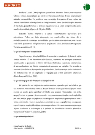 Escola Superior de Saúde
Cátia Ferreira 10160607 OT2 26-10-16
Becker e Lazaric (2004) explicam que existem diferentes formas para conceituar
hábitos e rotinas, mas explicam que hábito se relaciona com formas de ação anteriormente
adotadas ou adquiridas. É a tendência para a repetição de respostas. E que, rotinas são
hábitos formalizados e incorporados no comportamento, sendo fortalecidos pelo processo
de repetição, podendo tornar-se práticas inquestionáveis e serem compreendidas como
padrões de atividade. (Beuren & Oliveira, 2012)
Portanto, hábitos referem-se a certos comportamentos específicos e/ou
automáticos. Podem ser úteis, dominantes ou empobrecidos. As rotinas são o
estabelecimento de ocupações ou atividades que fornecem uma estrutura para a nossa
vida diária, podendo ou não promover ou prejudicar a saúde. (American Occupational
Therapy Association, 2014)
O que é desempenho ocupacional?
Segundo Arvey e Murphy (1998), o desempenho ocupacional é definido de várias
formas distintas. É um fenômeno multifacetado, composto por múltiplas dimensões
latentes, entre as quais estão os fatores individuais (habilidade cognitiva e características
de personalidade) e os fatores contextuais do ambiente de trabalho. Em relação ao
ambiente de trabalho, o desempenho ocupacional está focado nas capacidades individuais
dos trabalhadores em se adaptarem a ocupações que sofrem constantes alterações.
(Pilati, Porto, & Silvino, 2009)
O que são os papeis no desempenho ocupacional?
Os papeis são um conjunto de comportamentos esperados pela sociedade e que
são moldados pela cultura e contexto. Podem fornecer orientações nas ocupações ou até
podem ser usados para identificar atividades que estejam relacionadas com certas
ocupações com as quais o cliente se envolve e serem mais conceituados, sendo definidos
por uma pessoa, grupo ou população. Os terapeutas ocupacionais preocupam-se com a
forma como muitas vezes os seus clientes constroem as suas ocupações para conseguirem
cumprir os seus papeis e identidade, e se estes permitem reforçar os seus valores e crenças.
Alguns conduzem a estereótipos e a padrões de desempenho restritos. (American
Occupational Therapy Association, 2014)
O que são competências?
 