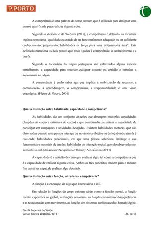 Escola Superior de Saúde
Cátia Ferreira 10160607 OT2 26-10-16
A competência é uma palavra do senso comum que é utilizada para designar uma
pessoa qualificada para realizar alguma coisa.
Segundo o dicionário de Webster (1981), a competência é definida na literatura
inglesa como uma “qualidade ou estado de ser funcionalmente adequado ou ter suficiente
conhecimento, julgamento, habilidades ou força para uma determinada área”. Esta
definição menciona os dois pontos que estão ligados à competência: o conhecimento e a
tarefa.
Segundo o dicionário da língua portuguesa são enfatizados alguns aspetos
semelhantes: a capacidade para resolver qualquer assunto ou aptidão e introduz a
capacidade de julgar.
A competência é então saber agir que implica a mobilização de recursos, a
comunicação, a aprendizagem, o compromisso, a responsabilidade e uma visão
estratégica. (Fleury & Fleury, 2001)
Qual a distinção entre habilidade, capacidade e competência?
As habilidades são um conjunto de ações que abrangem múltiplas capacidades
(funções do corpo e estrutura do corpo) e que combinadas permitem a capacidade de
participar em ocupações e atividades desejadas. Existem habilidades motoras, que são
observadas quando uma pessoa interage ou movimenta objetos ou de local onde atarefa é
realizada; habilidades processuais, em que uma pessoa seleciona, interage e usa
ferramentas e materiais de tarefas; habilidades de interação social, que são observadas em
contexto social.(American Occupational Therapy Association, 2014)
A capacidade é a aptidão de conseguir realizar algo, tal como a competência que
é a capacidade de realizar alguma coisa. Ambos os três conceitos tendem para o mesmo
fim que é ser capaz de realizar algo desejado.
Qual a distinção entre função, estrutura e competência?
A função é a execução de algo que é necessário e útil.
Em relação às funções do corpo existem várias como a função mental, a função
mental especifica ou global, as funções sensoriais, as funções neuromusculoesqueléticas
e as relacionadas com movimento, as funções dos sistemas cardiovascular, hematológico,
 