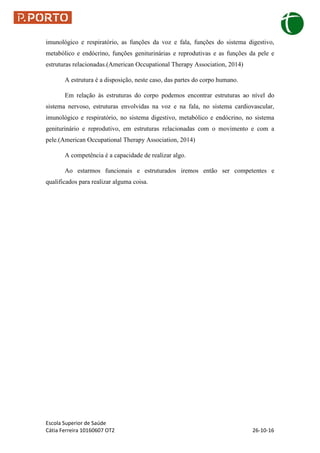 Escola Superior de Saúde
Cátia Ferreira 10160607 OT2 26-10-16
imunológico e respiratório, as funções da voz e fala, funções do sistema digestivo,
metabólico e endócrino, funções geniturinárias e reprodutivas e as funções da pele e
estruturas relacionadas.(American Occupational Therapy Association, 2014)
A estrutura é a disposição, neste caso, das partes do corpo humano.
Em relação às estruturas do corpo podemos encontrar estruturas ao nível do
sistema nervoso, estruturas envolvidas na voz e na fala, no sistema cardiovascular,
imunológico e respiratório, no sistema digestivo, metabólico e endócrino, no sistema
geniturinário e reprodutivo, em estruturas relacionadas com o movimento e com a
pele.(American Occupational Therapy Association, 2014)
A competência é a capacidade de realizar algo.
Ao estarmos funcionais e estruturados iremos então ser competentes e
qualificados para realizar alguma coisa.
 