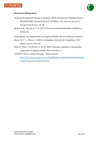 Escola Superior de Saúde
Cátia Ferreira 10160607 OT2 26-10-16
Referências bibliográficas:
American Occupational Therapy Association. (2014). Occupational Theraphy Practice
FRAMEWORK: Domain & Process 3rd Edition. The American Journal of
Occupational Therapy, 68, 48.
Beuren, I. M., Oliveira, E. L. d. (2012). Processo de Institucionalização de Hábitos e
Rotinas de
Controladoria: um estudo de caso em Empresa Familiar. Revista Ambiente Contábil, 4.
Fleury, M. T. L., Fleury, A. (2001). Construíndo o Conceito de Competência. RAC,
edição especial, 183-196.
Pilati, R., Porto, J. B.,Silvino, A. M. D. (2009). Educação corporativa e desempenho
ocupacional: há alguma relação? RAE-eletrônica, 8.
UNESCO. (2016). Cultural Diversity. Retrieved from
http://www.unesco.org/new/en/social-and-human-sciences/themes/international-
migration/glossary/cultural-diversity/
 
