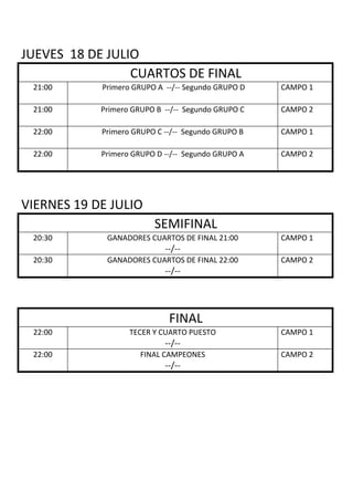 JUEVES 18 DE JULIO
CUARTOS DE FINAL
21:00 Primero GRUPO A --/-- Segundo GRUPO D CAMPO 1
21:00 Primero GRUPO B --/-- Segundo GRUPO C CAMPO 2
22:00 Primero GRUPO C --/-- Segundo GRUPO B CAMPO 1
22:00 Primero GRUPO D --/-- Segundo GRUPO A CAMPO 2
VIERNES 19 DE JULIO
SEMIFINAL
20:30 GANADORES CUARTOS DE FINAL 21:00
--/--
CAMPO 1
20:30 GANADORES CUARTOS DE FINAL 22:00
--/--
CAMPO 2
FINAL
22:00 TECER Y CUARTO PUESTO
--/--
CAMPO 1
22:00 FINAL CAMPEONES
--/--
CAMPO 2
 