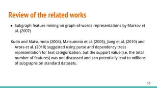 ● Subgraph feature mining on graph-of-words representations by Markov et
al. (2007)
Kudo and Matsumoto (2004), Matsumoto et al. (2005), Jiang et al. (2010) and
Arora et al. (2010) suggested using parse and dependency trees
representation for text categorization, but the support value (i.e. the total
number of features) was not discussed and can potentially lead to millions
of subgraphs on standard datasets.
Review of the related works
10
 