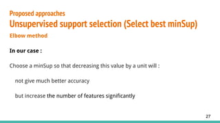 Elbow method
In our case :
Choose a minSup so that decreasing this value by a unit will :
not give much better accuracy
but increase the number of features significantly
Proposed approaches
Unsupervised support selection (Select best minSup)
27
 