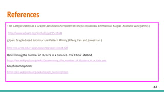 References
Text Categorization as a Graph Classification Problem (François Rousseau, Emmanouil Kiagias ,Michalis Vazirgiannis )
http://www.aclweb.org/anthology/P15-1164
gSpan: Graph-Based Substructure Pattern Mining (Xifeng Yan and Jiawei Han )
http://cs.ucsb.edu/~xyan/papers/gSpan-short.pdf
Determining the number of clusters in a data set - The Elbow Method
https://en.wikipedia.org/wiki/Determining_the_number_of_clusters_in_a_data_set
Graph isomorphism
https://en.wikipedia.org/wiki/Graph_isomorphism
43
 
