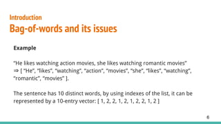 Introduction
Bag-of-words and its issues
Example
“He likes watching action movies, she likes watching romantic movies”
⇒ [ “He”, “likes”, “watching”, “action”, “movies”, “she”, “likes”, “watching”,
“romantic”, “movies” ].
The sentence has 10 distinct words, by using indexes of the list, it can be
represented by a 10-entry vector: [ 1, 2, 2, 1, 2, 1, 2, 2, 1, 2 ]
6
 