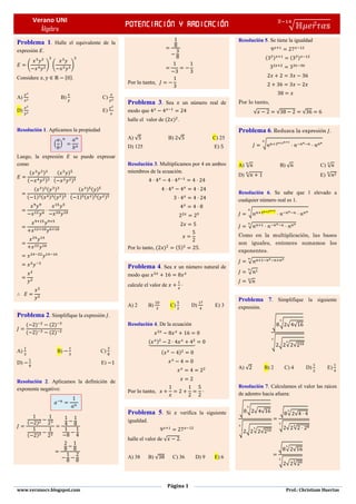 Verano UNI
Álgebra
Potenciación y radicación √ ⃗
̅
Página 1
www.veranocv.blogspot.com Prof.: Christiam Huertas
Problema 1. Halle el equivalente de la
expresión .
( ) ( )
Considere * +.
A) B) C)
D) E)
Resolución 1. Aplicamos la propiedad
( )
Luego, la expresión se puede expresar
como
( )
( )
( )
( )
( ) ( )
( ) ( ) ( )
( ) ( )
( ) ( ) ( )
Problema 2. Simplifique la expresión .
( ) ( )
( ) ( )
A) B) C)
D) E)
Resolución 2. Aplicamos la definición de
exponente negativo:
( )
( )
Problema 3. Sea un número real de
modo que
halle el valor de ( ) .
A) √ B) √ C) 25
D) 125 E)
Resolución 3. Multiplicamos por 4 en ambos
miembros de la ecuación.
Por lo tanto, ( ) ( ) .
Problema 4. Sea un número natural de
modo que
calcule el valor de
A) 2 B) C) D) E) 3
Resolución 4. De la ecuación
( )⏟
( )
Problema 5. Si verifica la siguiente
igualdad.
halle el valor de √ .
A) 38 B) √ C) 36 D) 9 E) 6
Resolución 5. Se tiene la igualdad
( ) ( )
Por lo tanto,
√ √ √
Problema 6. Reduzca la expresión .
√
A) √ B) √ C) √
D) √ E) √
Resolución 6. Se sabe que 1 elevado a
cualquier número real es 1.
√
√
Como en la multiplicación, las bases
son iguales, entonces sumamos los
exponentes.
√
√
√
Problema 7. Simplifique la siguiente
expresión.
√ √ √ √
√ √ √ √
A) √ B) 2 C) 4 D) E)
Resolución 7. Calculamos el valor las raíces
de adentro hacia afuera:
√ √ √ √
√ √ √ √
√ √ √
√ √ √
√ √ √
√ √ √
 