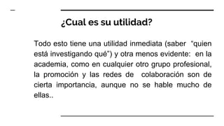 ¿Cual es su utilidad?
Todo esto tiene una utilidad inmediata (saber “quien
está investigando qué”) y otra menos evidente: en la
academia, como en cualquier otro grupo profesional,
la promoción y las redes de colaboración son de
cierta importancia, aunque no se hable mucho de
ellas..
 