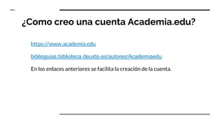 ¿Como creo una cuenta Academia.edu?
https://www.academia.edu
biblioguias.biblioteca.deusto.es/autores/Academiaedu
En los enlaces anteriores se facilita la creación de la cuenta.
 