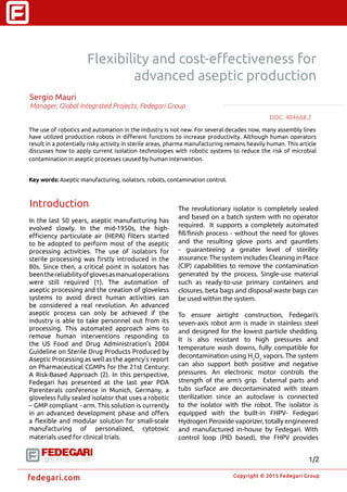 �
Copyright © 2015 Fedegari Group
fedegari.com
Flexibility and cost-effectiveness for
advanced aseptic production
Sergio Mauri
Manager, Global Integrated Projects, Fedegari Group
The use of robotics and automation in the industry is not new. For several decades now, many assembly lines
have utilized production robots in different functions to increase productivity. Although human operators
result in a potentially risky activity in sterile areas, pharma manufacturing remains heavily human. This article
discusses how to apply current isolation technologies with robotic systems to reduce the risk of microbial
contamination in aseptic processes caused by human intervention.
Key words: Aseptic manufacturing, isolators, robots, contamination control.
Introduction
In the last 50 years, aseptic manufacturing has
evolved slowly. In the mid-1950s, the high-
efficiency particulate air (HEPA) filters started
to be adopted to perform most of the aseptic
processing activities. The use of isolators for
sterile processing was firstly introduced in the
80s. Since then, a critical point in isolators has
beenthereliabilityofglovesasmanualoperations
were still required (1). The automation of
aseptic processing and the creation of gloveless
systems to avoid direct human activities can
be considered a real revolution. An advanced
aseptic process can only be achieved if the
industry is able to take personnel out from its
processing. This automated approach aims to
remove human interventions responding to
the US Food and Drug Administration’s 2004
Guideline on Sterile Drug Products Produced by
Aseptic Processing as well as the agency’s report
on Pharmaceutical CGMPs for the 21st Century:
A Risk-Based Approach (2). In this perspective,
Fedegari has presented at the last year PDA
Parenterals conference in Munich, Germany, a
gloveless fully sealed isolator that uses a robotic
– GMP compliant - arm. This solution is currently
in an advanced development phase and offers
a flexible and modular solution for small-scale
manufacturing of personalized, cytotoxic
materials used for clinical trials.
The revolutionary isolator is completely sealed
and based on a batch system with no operator
required. It supports a completely automated
fill/finish process - without the need for gloves
and the resulting glove ports and gauntlets
- guaranteeing a greater level of sterility
assurance.The system includes Cleaning in Place
(CIP) capabilities to remove the contamination
generated by the process. Single-use material
such as ready-to-use primary containers and
closures, beta bags and disposal waste bags can
be used within the system.
To ensure airtight construction, Fedegari’s
seven-axis robot arm is made in stainless steel
and designed for the lowest particle shedding.
It is also resistant to high pressures and
temperature wash downs, fully compatible for
decontamination using H2
O2
vapors. The system
can also support both positive and negative
pressures. An electronic motor controls the
strength of the arm’s grip. External parts and
tubs surface are decontaminated with steam
sterilization since an autoclave is connected
to the isolator with the robot. The isolator is
equipped with the built-in FHPV- Fedegari
Hydrogen Peroxide vaporizer, totally engineered
and manufactured in-house by Fedegari. With
control loop (PID based), the FHPV provides
DOC. 404668.22
1/2
 