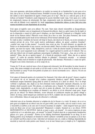 Aşa cum spuneam, adevărata problemă e să explici nu numai de ce fumătorilor le este greu să se
lase, dar şi de ce, în fond, fumează lumea. Probabil că acum îți spui: „Foarte bine. Ştiu toate astea,
dar odată ce devii dependent de ţigară e foarte greu să te laşi”. Dar de ce e atât de greu şi de ce
trebuie să fumăm? Fumătorii caută răspunsul la aceste întrebări toată viaţa. Unii spun că e vorba
de simptomele intense de abstinenţă. De fapt, simptomele reale de abstinenţă în cazul nicotinei
sunt atât de blânde (vezi capitolul 6), încât majoritatea fumătorilor trăiesc şi mor fără să-şi dea
seama niciodată că sunt dependenţi de un drog.

Unii spun că ţigările sunt ceva plăcut. Nu sunt. Sunt nişte chestii mizerabile şi dezgustătoare.
Întreabă un fumător care-şi imaginează că fumează de plăcere: dacă n-a găsit marca lui de ţigări şi
are la dispoziţie o marcă al cărei gust îi displace, nu mai fumează? Fumează şi o frânghie veche
decât să nu fumeze deloc! Plăcerea n-are nimic de-a face cu asta. Îmi place homarul, dar n-am
mers niciodată până acolo încât să-mi trebuiască 20 de homari atârnați la gât.
În viaţă ne plac o mulţime de lucruri cât timp le facem, dar dacă nu le facem, nu avem senzaţia că
suntem privaţi de ceva. Unii caută motive psihologice adânci, de genul „sindrom freudian”,
„copilul care suge la ţâţa mamei”. Lucrurile stau exact pe dos. În mod obişnuit, ne apucăm de
fumat ca să demonstrăm că am crescut, am devenit adulţi. Dacă ar trebui să sugem din biberon în
public, am muri de ruşine. Alții, dimpotrivă, cred că e vorba de efectul macho al fumului azvârlit
pe nări. Nici acest argument n-are substanţă. Cu o ţigară aprinsă în ureche am fi ridicoli. Dar cu
atât mai ridicol este să inspiri gudroane cancerigene în plămâni. Unii spun: „Aşa, am ce să fac cu
mâinile!” Bine, dar de ce aprinzi ţigara? „E o formă de satisfacţie orală”. Bine, dar de ce aprinzi
ţigara? „E vorba de senzaţia fumului inhalat în plămâni”. Groaznică senzaţie – se numeşte
sufocare. Mulţi cred că fumatul te scapă de plictiseală. Altă aberaţie. Plictiseala e o stare de spirit.
O ţigară n-are nimic interesant, ca să te scape de ea.

Vreme de 33 de ani, motivul meu a fost că ţigara mă relaxează, îmi dă încredere în mine însumi şi
curaj. Dar ştiam totodată că mă ucide şi că mă costă o avere. De ce n-am fost la doctor ca să-mi
dea încredere şi curaj? N-am fost pentru că ştiam că o să-mi recomande ceva – altceva. Nu era un
motiv, era o scuză.

Unii spun că fumează pentru că şi prietenii lor fumează. Eşti chiar atât de prost? Atunci, roagă-te
ca prietenii tăi să nu înceapă să-şi vindece migrenele tăindu-şi capul! Mulţi fumători care
meditează asupra fumatului ajung până la urmă la concluzia că e doar un obicei. Nu e la drept
vorbind o explicaţie, dar, după ce au fost eliminate toate explicaţiile raţionale obişnuite, nu mai
rămâne decât această scuză. Din păcate, şi explicaţia asta e ilogică. Ne schimbăm zi de zi, de-a
lungul vieţii, deprinderile, şi unele sunt cât se poate de plăcute. Am fost supuşi unei spălări a
creierului, inoculându-ni-se credinţa că fumatul e un obicei şi că de obiceiuri scapi greu. Scapi
greu de un obicei? În Marea Britanie, avem obiceiul să conducem maşina pe partea stângă a
străzii. Şi totuşi, când mergem pe continent sau în SUA, scăpăm iute de acest obicei, aproape fără
nici o dificultate. Ideea că scapi greu de obiceiuri e o aberaţie.

Adevărul este că ne formăm obiceiuri şi scăpăm de ele în fiecare zi a vieţii. Şi atunci, de ce ni se
pare greu să scăpăm de un obicei care are un gust oribil, care ne ucide, care ne costă o avere, care
e mizerabil şi scârbos şi de care am fi oricum incantaţi să scăpăm – când singurul lucru pe care-l
avem de făcut este să nu-l mai practicăm? Răspunsul e simplu: fumatul nu e un obicei. ESTE
DEPENDENȚĂ LA NICOTINĂ. Iată de ce pare a greu „să renunţi”. Ai cumva impresia că asta
explică de ce e cu adevărat greu „să renunţi” la fumat? Explică doar de ce majoritatea fumătorilor
găsesc că e greu „să renunţe”. Pentru că nu înțeleg fenomenul dependenței la un drog. Şi nu-l
înțeleg pentru că-şi închipuie că fumatul le oferă o plăcere veritabilă şi/sau un sprijin şi că ar face
un veritabil sacrificiu dacă se lasă. Adevărul cel minunat este că, o dată ce înțelegi dependența de
nicotină şi motivele reale pentru care fumezi, n-ai să mai fumezi pur şi simplu şi în 3 săptămâni,


                                                  11
 