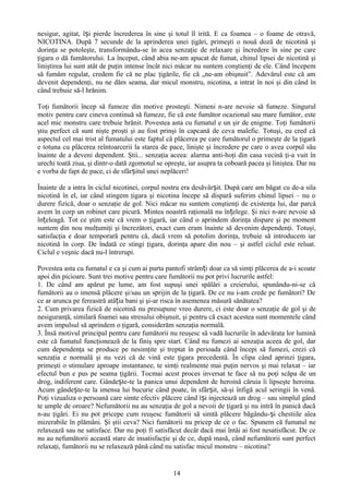 nesigur, agitat, își pierde încrederea în sine şi totul îl irită. E ca foamea – o foame de otravă,
NICOTINA. După 7 secunde de la aprinderea unei ţigări, primeşti o nouă doză de nicotină şi
dorinţa se potoleşte, transformându-se în acea senzaţie de relaxare şi încredere în sine pe care
ţigara o dă fumătorului. La început, când abia ne-am apucat de fumat, chinul lipsei de nicotină şi
liniştirea lui sunt atât de puţin intense încât nici măcar nu suntem conştienţi de ele. Când începem
să fumăm regulat, credem fie că ne plac ţigările, fie că „ne-am obişnuit”. Adevărul este că am
devenit dependenţi, nu ne dăm seama, dar micul monstru, nicotina, a intrat în noi şi din când în
când trebuie să-l hrănim.

Toţi fumătorii încep să fumeze din motive prosteşti. Nimeni n-are nevoie să fumeze. Singurul
motiv pentru care cineva continuă să fumeze, fie că este fumător ocazional sau mare fumător, este
acel mic monstru care trebuie hrănit. Povestea asta cu fumatul e un şir de enigme. Toţi fumătorii
ştiu perfect că sunt nişte proşti şi au fost prinşi în capcană de ceva malefic. Totuşi, eu cred că
aspectul cel mai trist al fumatului este faptul că plăcerea pe care fumătorul o primeşte de la ţigară
e totuna cu plăcerea reîntoarcerii la starea de pace, linişte şi încredere pe care o avea corpul său
înainte de a deveni dependent. Ştii... senzaţia aceea: alarma anti-hoţi din casa vecină ţi-a vuit în
urechi toată ziua, şi dintr-o dată zgomotul se opreşte, iar asupra ta coboară pacea şi liniştea. Dar nu
e vorba de fapt de pace, ci de sfârșitul unei neplăceri!

Înainte de a intra în ciclul nicotinei, corpul nostru era desăvârșit. După care am băgat cu de-a sila
nicotină în el, iar când stingem ţigara şi nicotina începe să dispară suferim chinul lipsei – nu o
durere fizică, doar o senzaţie de gol. Nici măcar nu suntem conştienţi de existenţa lui, dar parcă
avem în corp un robinet care picură. Mintea noastră raţională nu înțelege. Şi nici n-are nevoie să
înțeleagă. Tot ce ştim este că vrem o ţigară, iar când o aprindem dorinţa dispare şi pe moment
suntem din nou mulţumiţi şi încrezători, exact cum eram înainte să devenim dependenţi. Totuşi,
satisfacţia e doar temporară pentru că, dacă vrem să potolim dorinţa, trebuie să introducem iar
nicotină în corp. De îndată ce stingi ţigara, dorinţa apare din nou – şi astfel ciclul este reluat.
Ciclul e veşnic dacă nu-l întrerupi.

Povestea asta cu fumatul e ca şi cum ai purta pantofi strâmți doar ca să simţi plăcerea de a-i scoate
apoi din picioare. Sunt trei motive pentru care fumătorii nu pot privi lucrurile astfel:
1. De când am apărut pe lume, am fost supuşi unei spălări a creierului, spunându-ni-se că
fumătorii au o imensă plăcere şi/sau un sprijin de la ţigară. De ce nu i-am crede pe fumători? De
ce ar arunca pe fereastră atâția bani şi şi-ar risca în asemenea măsură sănătatea?
2. Cum privarea fizică de nicotină nu presupune vreo durere, ci este doar o senzaţie de gol şi de
nesiguranţă, similară foamei sau stresului obişnuit, şi pentru că exact acestea sunt momentele când
avem impulsul să aprindem o ţigară, considerăm senzaţia normală.
3. Însă motivul principal pentru care fumătorii nu reuşesc să vadă lucrurile în adevărata lor lumină
este că fumatul funcţionează de la finiş spre start. Când nu fumezi ai senzaţia aceea de gol, dar
cum dependenţa se produce pe nesimţite şi treptat în perioada când începi să fumezi, crezi că
senzaţia e normală şi nu vezi că de vină este ţigara precedentă. În clipa când aprinzi ţigara,
primeşti o stimulare aproape instantanee, te simţi realmente mai puţin nervos şi mai relaxat – iar
efectul bun e pus pe seama ţigării. Tocmai acest proces inversat te face să nu poţi scăpa de un
drog, indiferent care. Gândește-te la panica unui dependent de heroină căruia îi lipseşte heroina.
Acum gândește-te la imensa lui bucurie când poate, în sfârșit, să-şi înfigă acul seringii în venă.
Poţi vizualiza o persoană care simte efectiv plăcere când își injectează un drog – sau simplul gând
te umple de oroare? Nefumătorii nu au senzaţia de gol a nevoii de ţigară şi nu intră în panică dacă
n-au ţigări. Ei nu pot pricepe cum reuşesc fumătorii să simtă plăcere băgându- și chestiile alea
mizerabile în plămâni. Şi ştii ceva? Nici fumătorii nu pricep de ce o fac. Spunem că fumatul ne
relaxează sau ne satisface. Dar nu poţi fi satisfăcut decât dacă mai întâi ai fost nesatisfăcut. De ce
nu au nefumătorii această stare de insatisfacţie şi de ce, după masă, când nefumătorii sunt perfect
relaxaţi, fumătorii nu se relaxează până când nu satisfac micul monstru – nicotina?


                                                  14
 